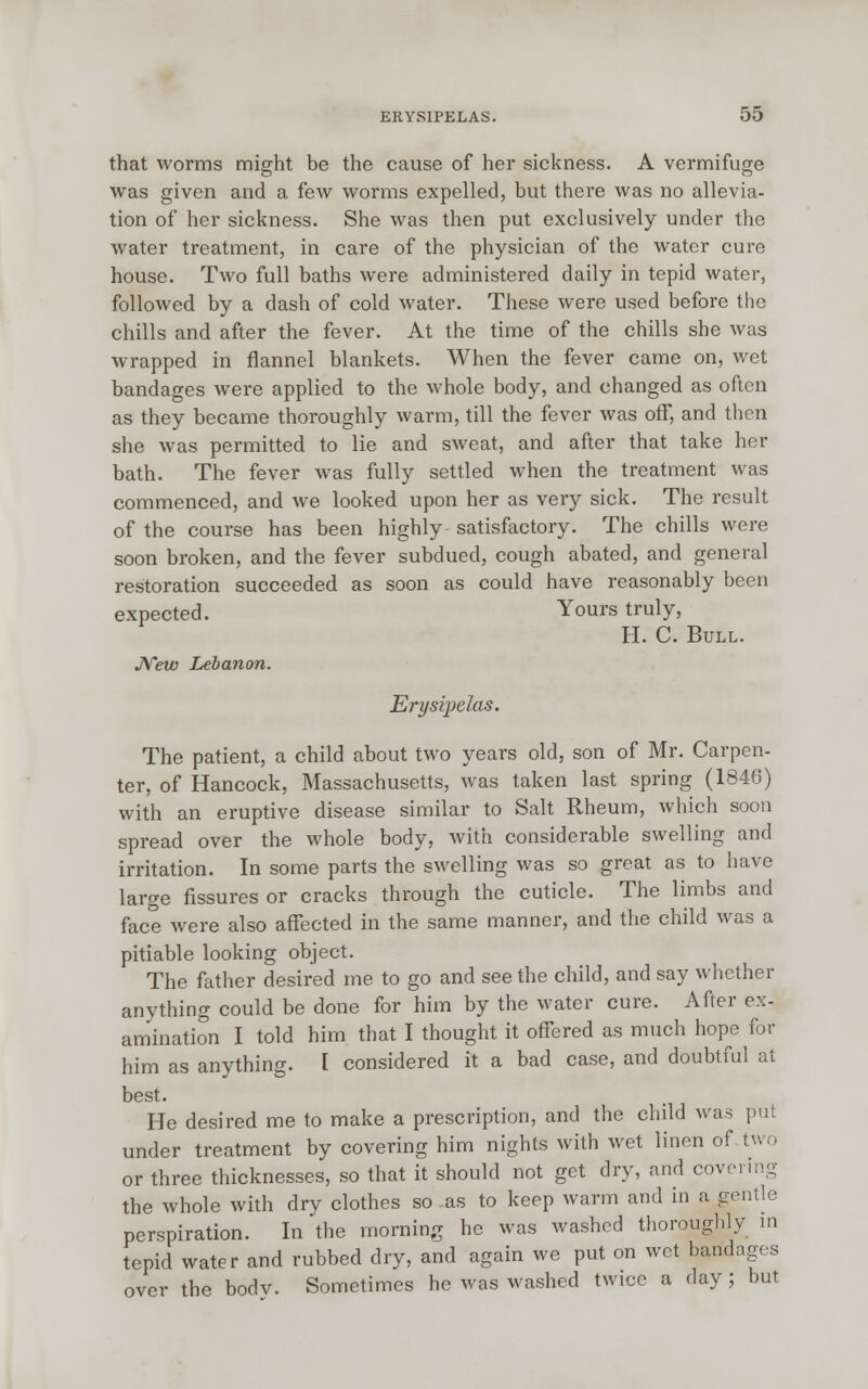 that worms might be the cause of her sickness. A vermifuge was given and a few worms expelled, but there was no allevia- tion of her sickness. She was then put exclusively under the water treatment, in care of the physician of the water cure house. Two full baths were administered daily in tepid water, followed by a dash of cold water. These were used before the chills and after the fever. At the time of the chills she was wrapped in flannel blankets. When the fever came on, wet bandages were applied to the whole body, and changed as often as they became thoroughly warm, till the fever was off, and then she was permitted to lie and sweat, and after that take her bath. The fever was fully settled when the treatment was commenced, and we looked upon her as very sick. The result of the course has been highly satisfactory. The chills were soon broken, and the fever subdued, cough abated, and general restoration succeeded as soon as could have reasonably been expected. Yours truly, H. C. Bull. New Lebanon. Erysipelas. The patient, a child about two years old, son of Mr. Carpen- ter, of Hancock, Massachusetts, was taken last spring (1846) with an eruptive disease similar to Salt Rheum, which soon spread over the whole body, with considerable swelling and irritation. In some parts the swelling was so great as to have large fissures or cracks through the cuticle. The limbs and face were also affected in the same manner, and the child was a pitiable looking object. The father desired me to go and see the child, and say whether anything could be done for him by the water cure. After ex- amination I told him that I thought it offered as much hope for him as anything. I considered it a bad case, and doubtful at best. He desired me to make a prescription, and the child was put under treatment by covering him nights with wet linen of two or three thicknesses, so that it should not get dry, and covering the whole with dry clothes so as to keep warm and in a gentle perspiration. In the morning he was washed thoroughly in tepid water and rubbed dry, and again we put on wet bandages over the bodv. Sometimes he was washed twice a day ; but