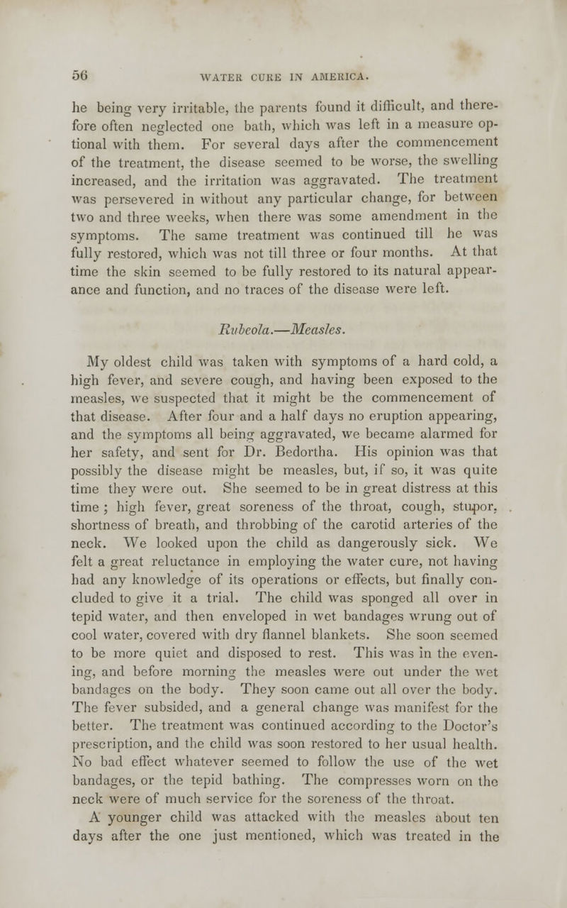 he being very irritable, the parents found it difficult, and there- fore often neglected one bath, which was left in a measure op- tional with them. For several days after the commencement of the treatment, the disease seemed to be worse, the swelling increased, and the irritation was aggravated. The treatment was persevered in without any particular change, for between two and three weeks, when there was some amendment in the symptoms. The same treatment was continued till he was fully restored, which was not till three or four months. At that time the skin seemed to be fully restored to its natural appear- ance and function, and no traces of the disease were left. Rubeola.—Measles. My oldest child was taken with symptoms of a hard cold, a high fever, and severe cough, and having been exposed to the measles, we suspected that it might be the commencement of that disease. After four and a half days no eruption appearing, and the symptoms all being aggravated, we became alarmed for her safety, and sent for Dr. Bedortha. His opinion was that possibly the disease might be measles, but, if so, it was quite time they were out. She seemed to be in great distress at this time ; high fever, great soreness of the throat, cough, stupor, shortness of breath, and throbbing of the carotid arteries of the neck. We looked upon the child as dangerously sick. We felt a great reluctance in employing the water cure, not having had any knowledge of its operations or effects, but finally con- cluded to give it a trial. The child was sponged all over in tepid water, and then enveloped in wet bandages wrung out of cool water, covered with dry flannel blankets. She soon seemed to be more quiet and disposed to rest. This was in the even- ing, and before morning the measles were out under the wet bandages on the body. They soon came out all over the body. The fever subsided, and a general change was manifest for the better. The treatment was continued according to the Doctor's prescription, and the child was soon restored to her usual health. No bad effect whatever seemed to follow the use of the wet bandages, or the tepid bathing. The compresses worn on the neck were of much service for the soreness of the throat. A younger child was attacked with the measles about ten days after the one just mentioned, which was treated in the