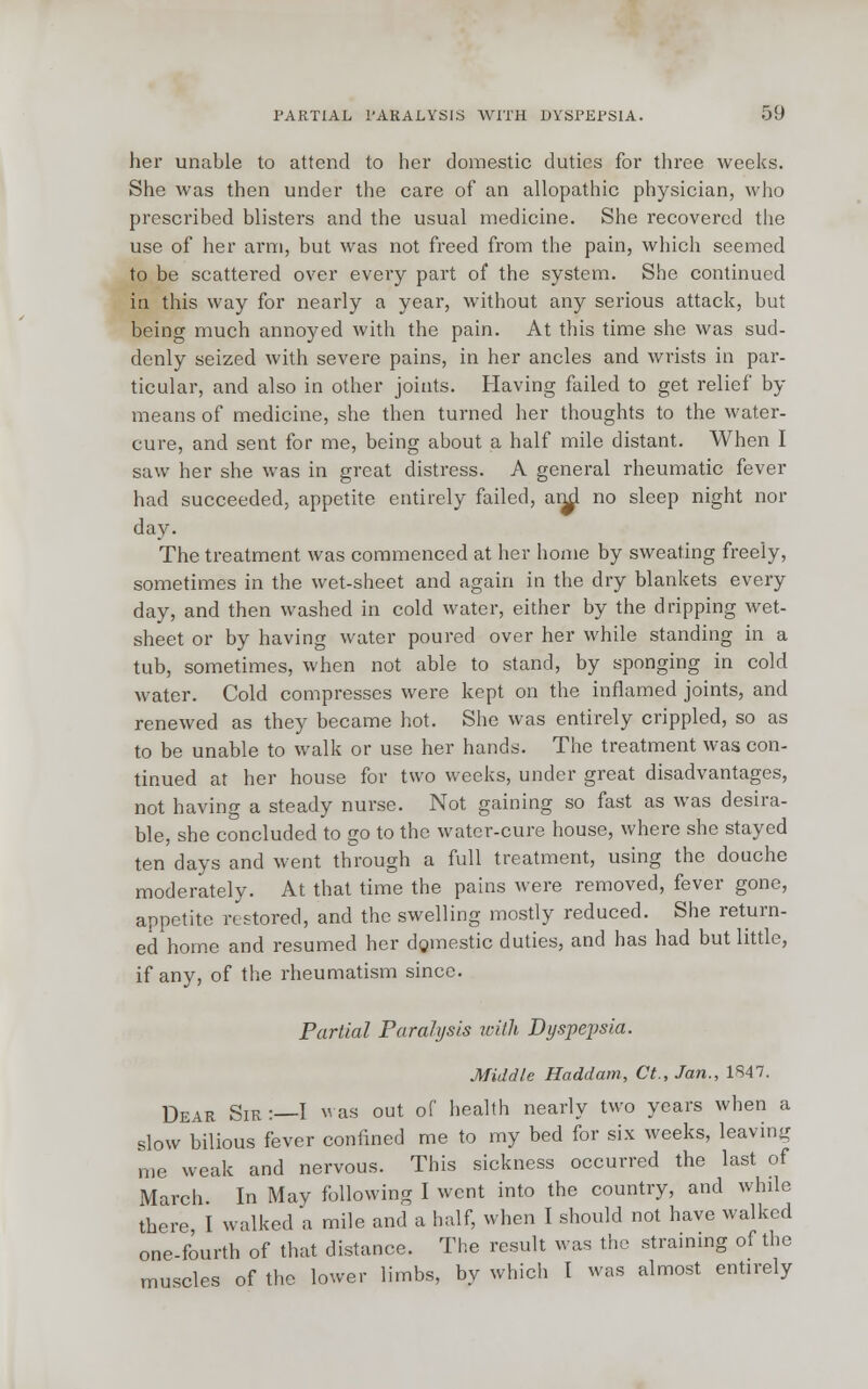 her unable to attend to her domestic duties for three weeks. She was then under the care of an allopathic physician, who prescribed blisters and the usual medicine. She recovered the use of her arm, but was not freed from the pain, which seemed to be scattered over every part of the system. She continued in this way for nearly a year, without any serious attack, but being much annoyed with the pain. At this time she was sud- denly seized with severe pains, in her ancles and wrists in par- ticular, and also in other joints. Having failed to get relief by means of medicine, she then turned her thoughts to the water- cure, and sent for me, being about a half mile distant. When I saw her she was in great distress. A general rheumatic fever had succeeded, appetite entirely failed, and no sleep night nor day. The treatment was commenced at her home by sweating freely, sometimes in the wet-sheet and again in the dry blankets every day, and then washed in cold water, either by the dripping wet- sheet or by having water poured over her while standing in a tub, sometimes, when not able to stand, by sponging in cold water. Cold compresses were kept on the inflamed joints, and renewed as they became hot. She was entirely crippled, so as to be unable to walk or use her hands. The treatment was con- tinued at her house for two weeks, under great disadvantages, not having a steady nurse. Not gaining so fast as was desira- ble, she concluded to go to the water-cure house, where she stayed ten days and went through a full treatment, using the douche moderately. At that time the pains were removed, fever gone, appetite restored, and the swelling mostly reduced. She return- ed home and resumed her domestic duties, and has had but little, if any, of the rheumatism since. Partial Paralysis with Dyspepsia. Middle Haddam, Ct., Jan., 1847. Dear Sir :—I was out of health nearly two years when a slow bilious fever confined me to my bed for six weeks, leaving me weak and nervous. This sickness occurred the last of March. In May following I went into the country, and while there I walked a mile and a half, when I should not have walked one-fourth of that distance. The result was the straining of the muscles of the lower limbs, by which I was almost entirely