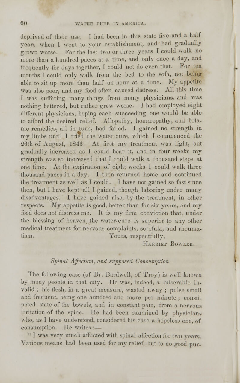 deprived of their use. I had been in this state five and a half years when I went to your establishment, and had gradually grown worse. For the last two or three years I could walk no more than a hundred paces at a time, and only once a day, and frequently for days together, I could not do even that. For ten months 1 could only walk from the bed to the sofa, not being able to sit up more than half an hour at a time. My appetite was also poor, and my food often caused distress. All this time I was suffering many things from many physicians, and was nothing bettered, but rather grew worse. I had employed eight different physicians, hoping each succeeding one would be able to afford the desired relief. Allopathy, homoeopathy, and bota- nic remedies, all in turn, had failed. I gained no strength in my limbs until I tried the water-cure, which I commenced the 26th of August, 184G. At first my treatment was light, but gradually increased as I could bear it, and in four weeks my strength was so increased that I could walk a thousand steps at one time. At the expiration of eight weeks I could walk three thousand paces in a day. I then returned home and continued the treatment as well as I could. I have not gained so fast since then, but I have kept all I gained, though laboring under many disadvantages. I have gained also, by the treatment, in other respects. My appetite is good, better than for six years, and my food does not distress me. It is my firm conviction that, under the blessing of heaven, the water-cure is superior to any other medical treatment for nervous complaints, scrofula, and rheuma- tism. Yours, respectfully, Harriet Bowler. Spinal Affection, and supposed Consumption. The following case (of Dr. Bardwell, of Troy) is well known by many people in that city. He was, indeed, a miserable in- valid ; his flesh, in a great measure, wasted away ; pulse small and frequent, being one hundred and more per minute ; consti- pated state of the bowels, and in constant pain, from a nervous irritation of the spine. He had been examined by physicians who, as I have understood, considered his case a hopeless one, of consumption. He writes :— I was very much afflicted with spinal affection for two years. Various means had been used for my relief, but to no good pur-