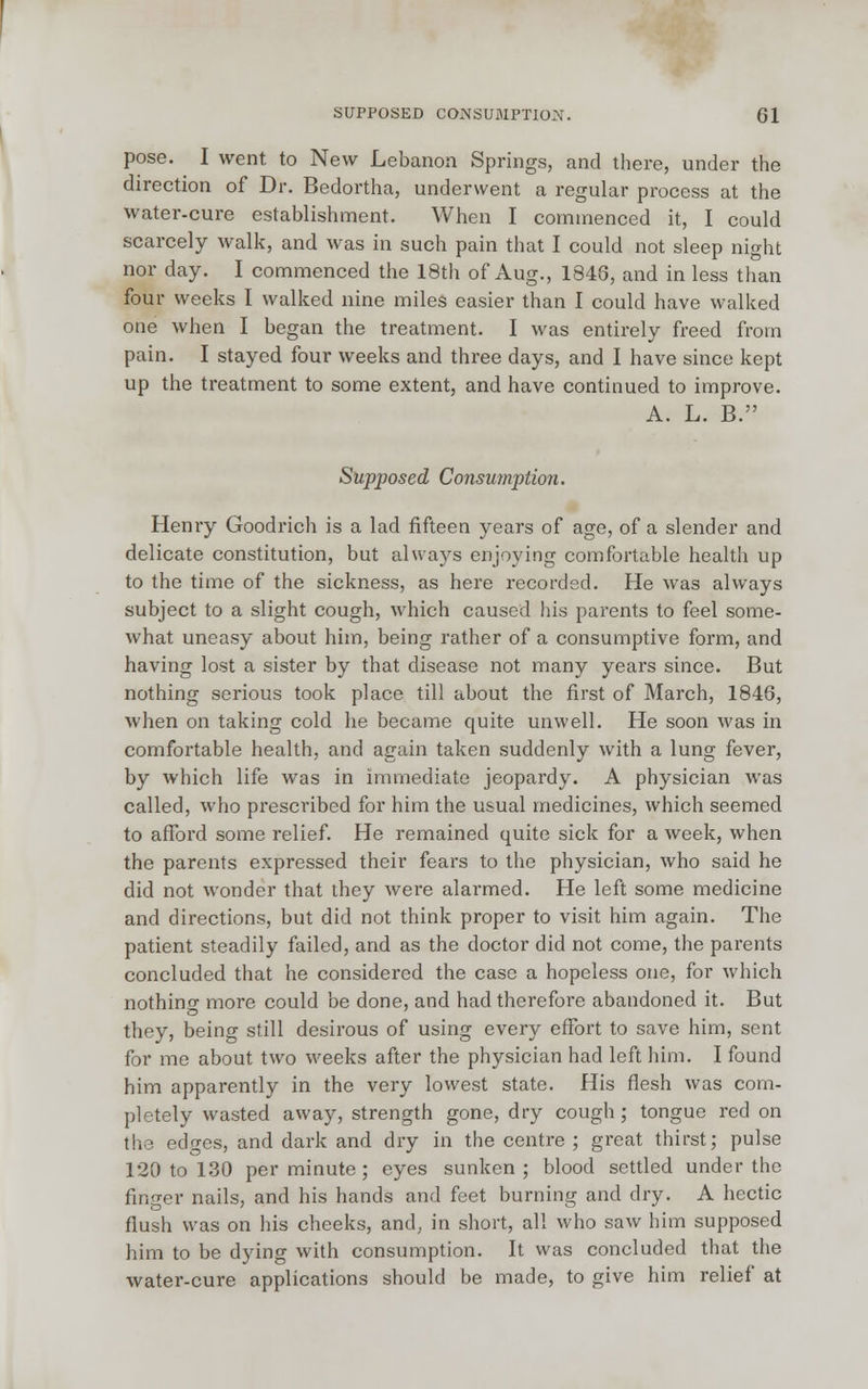 pose. I went to New Lebanon Springs, and there, under the direction of Dr. Bedortha, underwent a regular process at the water-cure establishment. When I commenced it, I could scarcely walk, and was in such pain that I could not sleep night nor day. I commenced the 18th of Aug., 1848, and in less than four weeks I walked nine miles easier than I could have walked one when I began the treatment. I was entirely freed from pain. I stayed four weeks and three days, and I have since kept up the treatment to some extent, and have continued to improve. A. L. B. Supposed Consumption. Henry Goodrich is a lad fifteen years of age, of a slender and delicate constitution, but always enjoying comfortable health up to the time of the sickness, as here recorded. He was always subject to a slight cough, which caused his parents to feel some- what uneasy about him, being rather of a consumptive form, and having lost a sister by that disease not many years since. But nothing serious took place till about the first of March, 1846, when on taking cold he became quite unwell. He soon was in comfortable health, and again taken suddenly with a lung fever, by which life was in immediate jeopardy. A physician was called, who prescribed for him the usual medicines, which seemed to afford some relief. He remained quite sick for a week, when the parents expressed their fears to the physician, who said he did not wonder that they were alarmed. He left some medicine and directions, but did not think proper to visit him again. The patient steadily failed, and as the doctor did not come, the parents concluded that he considered the case a hopeless one, for which nothino- more could be done, and had therefore abandoned it. But they, being still desirous of using every effort to save him, sent for me about two weeks after the physician had left him. I found him apparently in the very lowest state. His flesh was com- pletely wasted away, strength gone, dry cough ; tongue red on the edges, and dark and dry in the centre ; great thirst; pulse 120 to 130 per minute ; eyes sunken ; blood settled under the finger nails, and his hands and feet burning and dry. A hectic flush was on his cheeks, and, in short, all who saw him supposed him to be dying with consumption. It was concluded that the water-cure applications should be made, to give him relief at