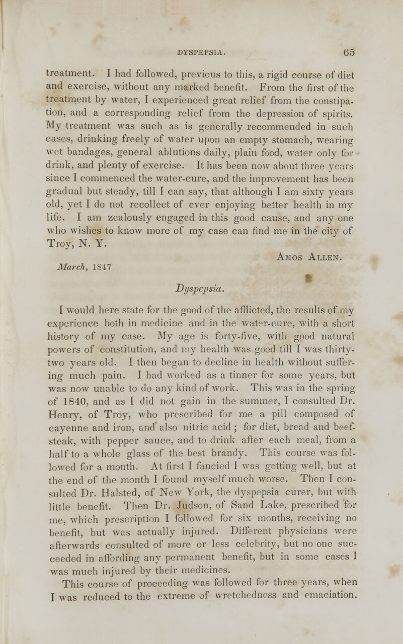 treatment. I had followed, previous to this, a rigid course of diet and exercise, without any marked benefit. From the first of the treatment by water, I experienced great relief from the constipa- tion, and a corresponding relief from the depression of spirits. My treatment was such as is generally recommended in such cases, drinking freely of water upon an empty stomach, wearing wet bandages, general ablutions daily, plain food, water only for ■ drink, and plenty of exercise. It has been now about three years since I commenced the water-cure, and the improvement has been gradual but steady, till I can say, that although I am sixty years old, yet I do not recollect of ever enjoying better health in my life. I am zealously engaged in this good cause, and any one who wishes to know more of my case can find me in the city of Troy, N. Y. Amos Allen. March, 1S47 Dyspepsia. I would here state for the good of the afflicted, the results of my experience both in medicine and in the water-cure, with a short history of my case. My age is forty-five, with good natural powers of constitution, and my health was good till I was thirty- two years old. I then began to decline in health without suffer- ing much pain. I had worked as a tinner for some years, but was now unable to do any kind of work. This was in the spring of 1840, and as I did not gain in the summer, I consulted Dr. Henry, of Troy, who prescribed for me a pill composed of cayenne and iron, and' also nitric acid ; for diet, bread and beef- steak, with pepper sauce, and to drink after each meal, from a half to a whole glass of the best brandy. This course was fol- lowed for a month. At first I fancied I was getting well, but at the end of the month I found myself much worse. Then I con- sulted Dr. Halsted, of New York, the dyspepsia curer, but with little benefit. Then Dr. Judson, of Sand Lake, prescribed for me, which prescription I followed for six months, receiving no benefit, but was actually injured. Different physicians were afterwards consulted of more or less celebrity, but no one suc- ceeded in affording any permanent benefit, but in some cases 1 was much injured by their medicines. This course of proceeding was followed for three years, when I was reduced to the extreme of wretchedness and emaciation.