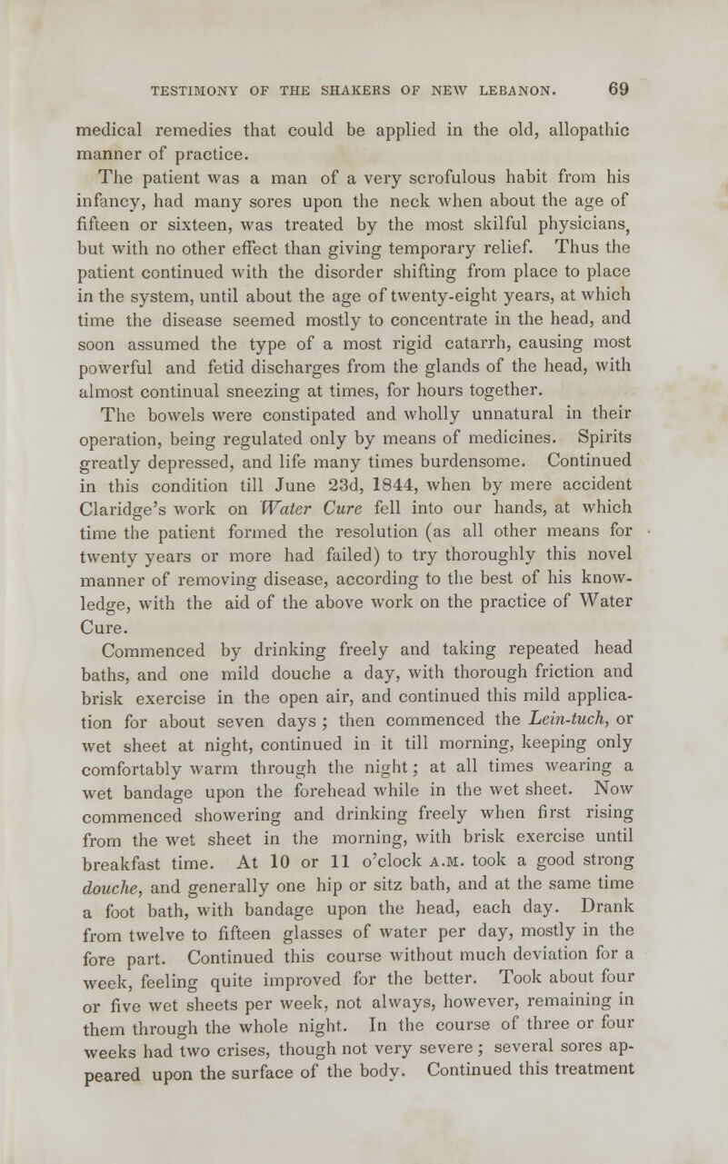 medical remedies that could be applied in the old, allopathic manner of practice. The patient was a man of a very scrofulous habit from his infancy, had many sores upon the neck when about the age of fifteen or sixteen, was treated by the most skilful physicians, but with no other effect than giving temporary relief. Thus the patient continued with the disorder shifting from place to place in the system, until about the age of twenty-eight years, at which time the disease seemed mostly to concentrate in the head, and soon assumed the type of a most rigid catarrh, causing most powerful and fetid discharges from the glands of the head, with almost continual sneezing at times, for hours together. The bowels were constipated and wholly unnatural in their operation, being regulated only by means of medicines. Spirits greatly depressed, and life many times burdensome. Continued in this condition till June 23d, 1844, when by mere accident Claridge's work on Water Cure fell into our hands, at which time the patient formed the resolution (as all other means for twenty years or more had failed) to try thoroughly this novel manner of removing disease, according to the best of his know- ledge, with the aid of the above work on the practice of Water Cure. Commenced by drinking freely and taking repeated head baths, and one mild douche a day, with thorough friction and brisk exercise in the open air, and continued this mild applica- tion for about seven days ; then commenced the Lein-tuch, or wet sheet at night, continued in it till morning, keeping only comfortably warm through the night; at all times wearing a wet bandage upon the forehead while in the wet sheet. Now commenced showering and drinking freely when first rising from the wet sheet in the morning, with brisk exercise until breakfast time. At 10 or 11 o'clock a.m. took a good strong douche, and generally one hip or sitz bath, and at the same time a foot bath, with bandage upon the head, each day. Drank from twelve to fifteen glasses of water per day, mostly in the fore part. Continued this course without much deviation for a week, feeling quite improved for the better. Took about four or five wet sheets per week, not always, however, remaining in them through the whole night. In the course of three or four weeks had two crises, though not very severe; several sores ap- peared upon the surface of the body. Continued this treatment