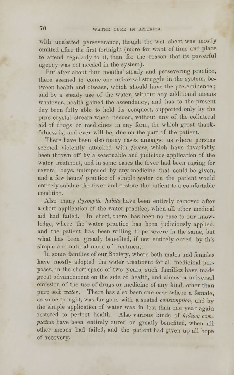 with unabated perseverance, though the wet sheet was mostly omitted after the first fortnight (more for want of time and place to attend regularly to it, than for the reason that its powerful agency was not needed in the system). But after about four months' steady and persevering practice, there seemed to come one universal struggle in the system, be- tween health and disease, which should have the pre-eminence; and by a steady use of the water, without any additional means whatever, health gained the ascendency, and has to the present day been fully able to hold its conquest, supported only by the pure crystal stream when needed, without any of the collateral aid of drugs or medicines in any form, for which great thank- fulness is, and ever will be, due on the part of the patient. There have been also many cases amongst us where persons seemed violently attacked with fevers, which have invariably been thrown off by a seasonable and judicious application of the water treatment, and in some cases the fever had been raging for several days, unimpeded by any medicine that could be given, and a few hours' practice of simple water on the patient would entirely subdue the fever and restore the patient to a comfortable condition. Also many dyspeptic habits have been entirely removed after a short application of the water practice, when all other medical aid had failed. In short, there has been no case to our know- ledge, where the water practice has been judiciously applied, and the patient has been willing to persevere in the same, but what has been greatly benefited, if not entirely cured by this simple and natural mode of treatment. In some families of our Society, where both males and females have mostly adopted the water treatment for all medicinal pur- poses, in the short space of two years, such families have made great advancement on the side of health, and almost a universal omission of the use of drugs or medicine of any kind, other than pure soft water. There has also been one case where a female, as some thought, was far gone with a seated consumption, and by the simple application of water was in less than one year a«-ain restored to perfect health. Also various kinds of kidney com- plaints have been entirely cured or greatly benefited, when all other means had failed, and the patient had given up all hope of recovery.