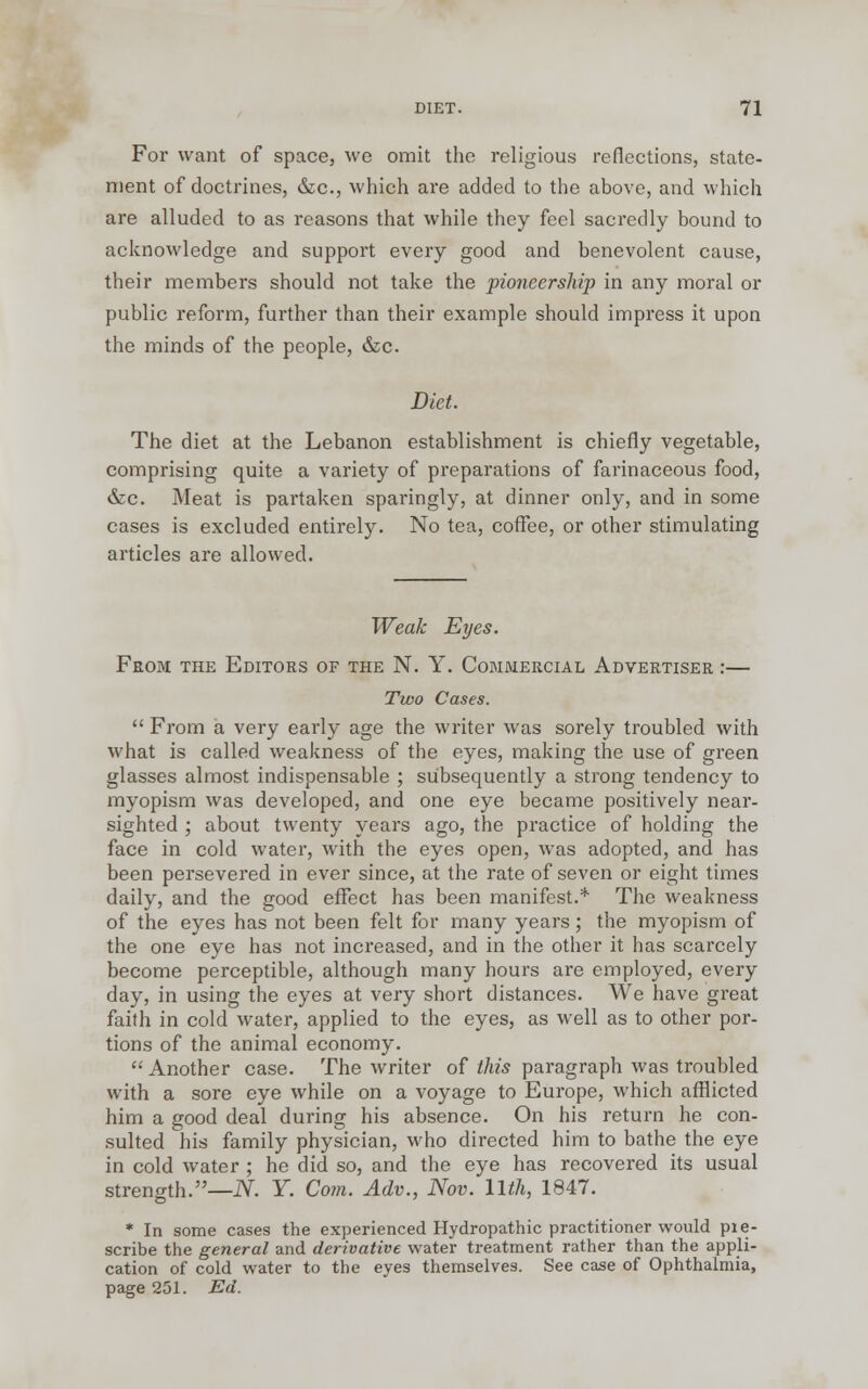 For want of space, we omit the religious reflections, state- ment of doctrines, &c, which are added to the above, and which are alluded to as reasons that while they feel sacredly bound to acknowledge and support every good and benevolent cause, their members should not take the pioneership in any moral or public reform, further than their example should impress it upon the minds of the people, &c. Diet. The diet at the Lebanon establishment is chiefly vegetable, comprising quite a variety of preparations of farinaceous food, &c. Meat is partaken sparingly, at dinner only, and in some cases is excluded entirely. No tea, coffee, or other stimulating articles are allowed. Weak Eyes. From the Editors of the N. Y. Commercial Advertiser :— Two Cases.  From a very early age the writer was sorely troubled with what is called weakness of the eyes, making the use of green glasses almost indispensable ; subsequently a strong tendency to myopism was developed, and one eye became positively near- sighted ; about twenty years ago, the practice of holding the face in cold water, with the eyes open, was adopted, and has been persevered in ever since, at the rate of seven or eight times daily, and the good effect has been manifest.* The weakness of the eyes has not been felt for many years; the myopism of the one eye has not increased, and in the other it has scarcely become perceptible, although many hours are employed, every day, in using the eyes at very short distances. We have great faith in cold water, applied to the eyes, as well as to other por- tions of the animal economy.  Another case. The writer of this paragraph was troubled with a sore eye while on a voyage to Europe, which afflicted him a good deal during his absence. On his return he con- sulted his family physician, who directed him to bathe the eye in cold water ; he did so, and the eye has recovered its usual strength.—N. Y. Com. Adv., Nov. llth, 1847. * In some cases the experienced Hydropathic practitioner would pie- scribe the general and derivative water treatment rather than the appli- cation of cold water to the eyes themselves. See case of Ophthalmia, page 251. Ed.