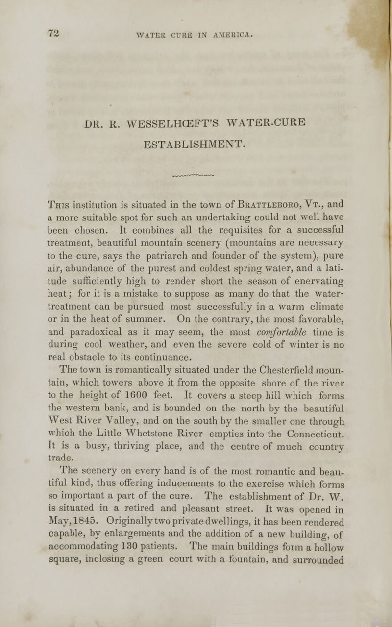 DR. R. WESSELHCEFT'S WATER-CURE ESTABLISHMENT. This institution is situated in the town of Brattleboro, Vt., and a more suitable spot for such an undertaking could not well have been chosen. It combines all the requisites for a successful treatment, beautiful mountain scenery (mountains are necessary to the cure, says the patriarch and founder of the system), pure air, abundance of the purest and coldest spring water, and a lati- tude sufficiently high to render short the season of enervating heat; for it is a mistake to suppose as many do that the water- treatment can be pursued most successfully in a warm climate or in the heat of summer. On the contrary, the most favorable, and paradoxical as it may seem, the most comfortable time is during cool weather, and even the severe cold of winter is no real obstacle to its continuance. The town is romantically situated under the Chesterfield moun- tain, which towers above it from the opposite shore of the river to the height of 1600 feet. It covers a steep hill which forms the western bank, and is bounded on the north by the beautiful West River Valley, and on the south by the smaller one through which the Little Whetstone River empties into the Connecticut. It is a busy, thriving place, and the centre of much country trade. The scenery on ever)' hand is of the most romantic and beau- tiful kind, thus offering inducements to the exercise which forms so important a part of the cure. The establishment of Dr. W. is situated in a retired and pleasant street. It was opened in May, 1845. Originally two private dwellings, it has been rendered capable, by enlargements and the addition of a new building 0f accommodating 130 patients. The main buildings form a hollow square, inclosing a green court with a fountain, and surrounded