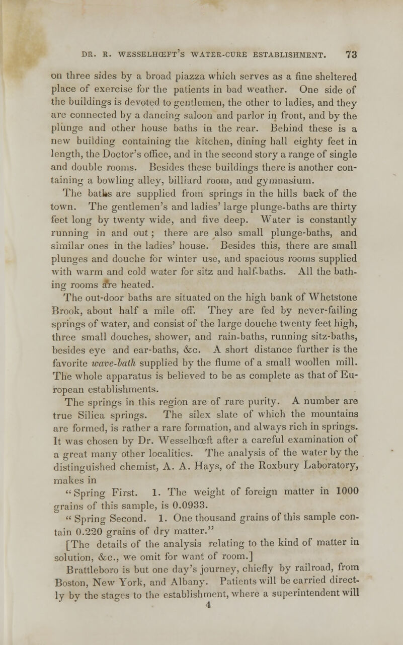 on three sides by a broad piazza which serves as a fine sheltei'ed place of exercise for the patients in bad weather. One side of the buildings is devoted to gentlemen, the other to ladies, and they are connected by a dancing saloon and parlor in front, and by the plunge and other house baths in the rear. Behind these is a new building containing the kitchen, dining hall eighty feet in length, the Doctor's office, and in the second story a range of single and double rooms. Besides these buildings there is another con- taining a bowling alley, billiard room, and gymnasium. The batks are supplied from springs in the hills back of the town. The gentlemen's and ladies' large plunge-baths are thirty feet long by twenty wide, and five deep. Water is constantly running in and out; there are also small plunge-baths, and similar ones in the ladies' house. Besides this, there are small plunges and douche for winter use, and spacious rooms supplied with warm and cold water for sitz and half-baths. All the bath- ing rooms a*re heated. The out-door baths are situated on the high bank of Whetstone Brook, about half a mile off. They are fed by never-failing springs of water, and consist of the large douche twenty feet high, three small douches, shower, and rain-baths, running sitz-baths, besides eye and ear-baths, &c. A short distance further is the favorite wave-baih supplied by the flume of a small woollen mill. The whole apparatus is believed to be as complete as that of Eu- ropean establishments. The springs in this region are of rare purity. A number are true Silica springs. The silcx slate of which the mountains are formed, is rather a rare formation, and always rich in springs. It was chosen by Dr. Wesselhceft after a careful examination of a great many other localities. The analysis of the water by the distinguished chemist, A. A. Hays, of the Roxbury Laboratory, makes in Spring First. 1. The weight of foreign matter in 1000 grains of this sample, is 0.0933.  Spring Second. 1. One thousand grains of this sample con- tain 0.220 grains of dry matter. [The details of the analysis relating to the kind of matter in solution, &c, we omit for want of room.] Brattleboro is but one day's journey, chiefly by railroad, from Boston, New York, and Albany. Patients will be carried direct- ly by the stages to the establishment, where a superintendent will