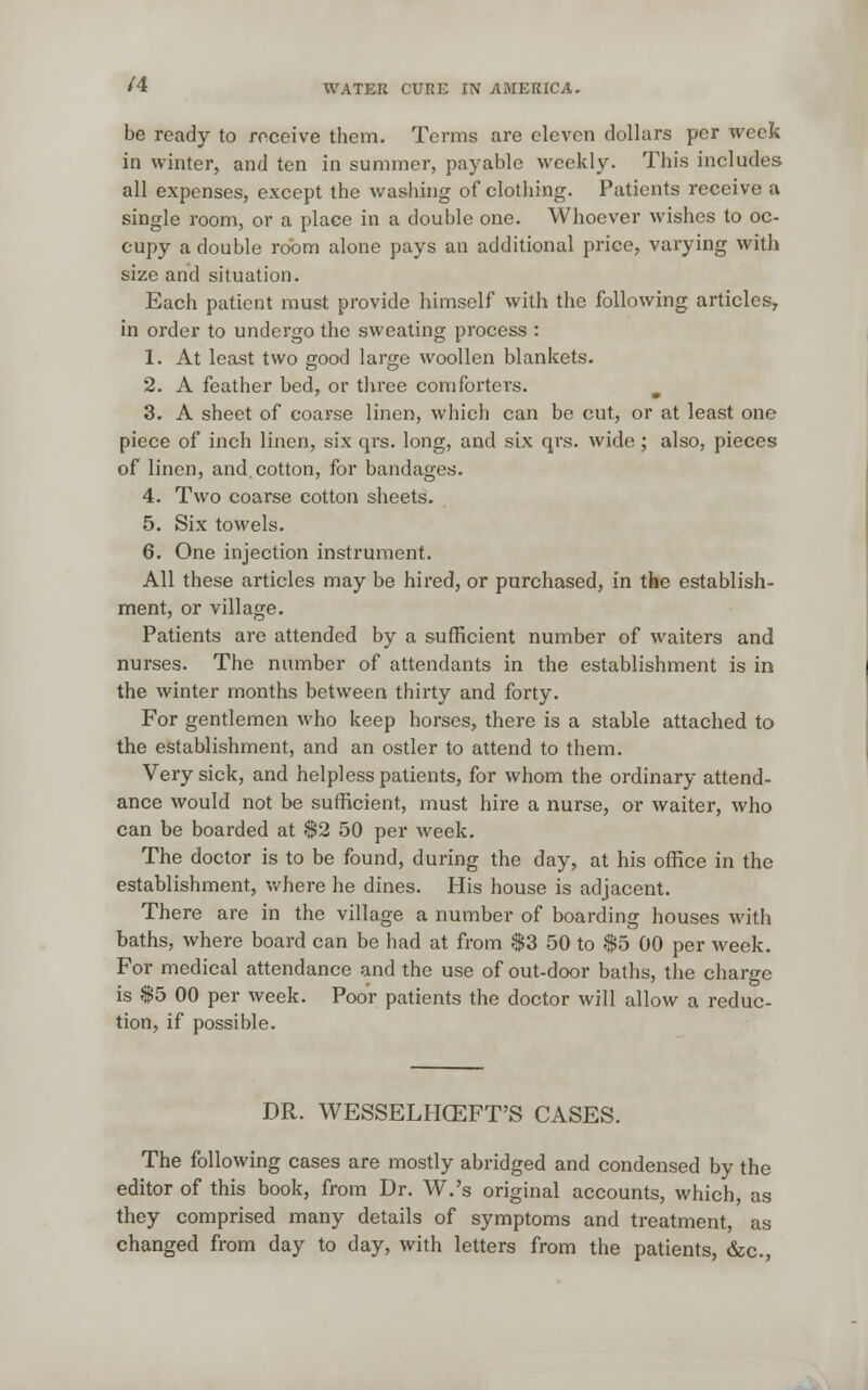 be ready to receive them. Terms are eleven dollars per week in winter, and ten in summer, payable weekly. This includes all expenses, except the washing of clothing. Patients receive a single room, or a place in a double one. Whoever wishes to oc- cupy a double room alone pays an additional price, varying with size and situation. Each patient must provide himself with the following articles, in order to undergo the sweating process : 1. At least two good large woollen blankets. 2. A feather bed, or three comforters. 3. A sheet of coarse linen, which can be cut, or at least one piece of inch linen, six qrs. long, and six qrs. wide; also, pieces of linen, and cotton, for bandages. 4. Two coarse cotton sheets. 5. Six towels. 6. One injection instrument. All these articles may be hired, or purchased, in the establish- ment, or village. Patients are attended by a sufficient number of waiters and nurses. The number of attendants in the establishment is in the winter months between thirty and forty. For gentlemen who keep horses, there is a stable attached to the establishment, and an ostler to attend to them. Very sick, and helpless patients, for whom the ordinary attend- ance would not be sufficient, must hire a nurse, or waiter, who can be boarded at $2 50 per week. The doctor is to be found, during the day, at his office in the establishment, where he dines. His house is adjacent. There are in the village a number of boarding houses with baths, where board can be had at from $3 50 to $5 00 per week. For medical attendance and the use of out-door baths, the charge is $5 00 per week. Poor patients the doctor will allow a reduc- tion, if possible. DR. WESSELHCEFT'S CASES. The following cases are mostly abridged and condensed by the editor of this book, from Dr. W.'s original accounts, which, as they comprised many details of symptoms and treatment, as changed from day to day, with letters from the patients, &c,