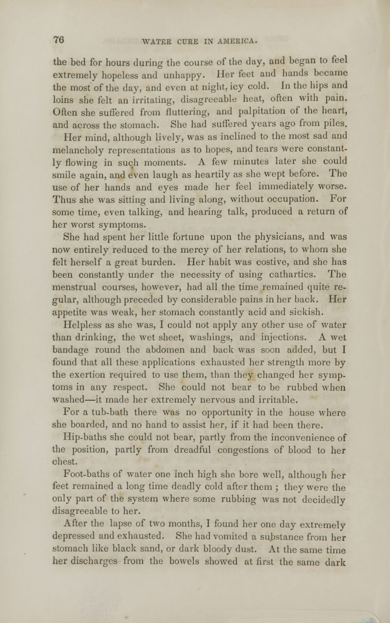 the bed for hours during the course of the day, and began to feel extremely hopeless and unhappy. Her feet and hands became the most of the day, and even at night, icy cold. In the hips and loins she felt an irritating, disagreeable heat, often with pain. Often she suffered from fluttering, and palpitation of the heart, and across the stomach. She had suffered years ago from piles. Her mind, although lively, was as inclined to the most sad and melancholy representations as to hopes, and tears were constant- ly flowing in such moments. A few minutes later she could smile again, and even laugh as heartily as she wept before. The use of her hands and eyes made her feel immediately worse. Thus she was sitting and living along, without occupation. For some time, even talking, and hearing talk, produced a return of her worst symptoms. She had spent her little fortune upon the physicians, and was now entirely reduced to the mercy of her relations, to whom she felt herself a great burden. Her habit was costive, and she has been constantly under the necessity of using cathartics. The menstrual courses, however, had all the time remained quite re- gular, although preceded by considerable pains in her back. Her appetite was weak, her stomach constantly acid and sickish. Helpless as she was, I could not apply any other use of water than drinking, the wet sheet, washings, and injections. A wet bandage round the abdomen and back was soon added, but I found that all these applications exhausted her strength more by the exertion required to use them, than they changed her symp- toms in any respect. She could not bear to be rubbed when washed—it made her extremely nervous and irritable. For a tub-bath there was no opportunity in the house where she boarded, and no hand to assist her, if it had been there. Hip-baths she could not bear, partly from the inconvenience of the position, partly from dreadful congestions of blood to her chest. Foot-baths of water one inch high she bore well, although her feet remained a long time deadly cold after them ; they were the only part of the system where some rubbing was not decidedly disagreeable to her. After the lapse of two months, I found her one day extremely depressed and exhausted. She had vomited a substance from her stomach like black sand, or dark bloody dust. At the same time her discharges from the bowels showed at first the same dark