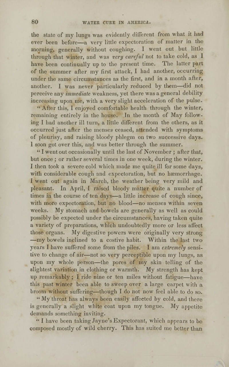 the state of my lungs was evidently different from what it had ever been before—a very little expectoration of matter in the morning, generally without coughing. I went out but little through that winter, and was very careful not to. take cold, as I have been continually up to the present time. The latter part of the summer after my first attack, I had another, occurring under the same circumstances as the first, and in a month after, another. I was never particularly reduced by them—did not perceive any immediate weakness, yet there was a general debility increasing upon me, with a very slight acceleration of the pulse.  After this, I enjoyed comfortable health through the winter, remaining entirely in the house. In the month of May follow- ing I had another ill turn, a little different from the others, as it occurred just after the menses ceased, attended with symptoms of pleurisy, and raising bloody phlegm on two successive days. 1 soon got over this, and was better through the summer.  I went out occasionally until the last of November ; after that, but once ; or rather several times in one week, during the winter. I then took a severe cold which made me quite ill for some days, with considerable cough and expectoration, but no hsemorrhage. I went out again in March, the weather being very mild and pleasant. In April, I raised bloody matter quite a number of times in the course of ten days—a little increase of cough since, with more expectoration, but no blood—no menses within seven weeks. My stomach and bowels are generally as well as could possibly be expected under the circumstances, having taken quite a variety of preparations, which undoubtedly more or less affect those organs. My digestive powers were originally very strong —my bowels inclined to a costive habit. Within the last two years I have suffered some from the piles. I am extremely sensi- tive to change of air—not so very perceptible upon my lungs, as upon my whole person—the pores of my skin telling of the slightest variation in clothing or warmth. My strength has kept up remarkably; I ride nine or ten miles without fatigue—have this past winter been able to sweep over a large carpet with a broom without suffering—though I do not now feel able to do so.  My throat has always been easily affected by cold, and there is generally a slight white coat upon my tongue. My appetite demands something inviting.  I have been taking Jayne's Expectorant, which appears to bo composed mostly of wild cherry. This has suited me better than