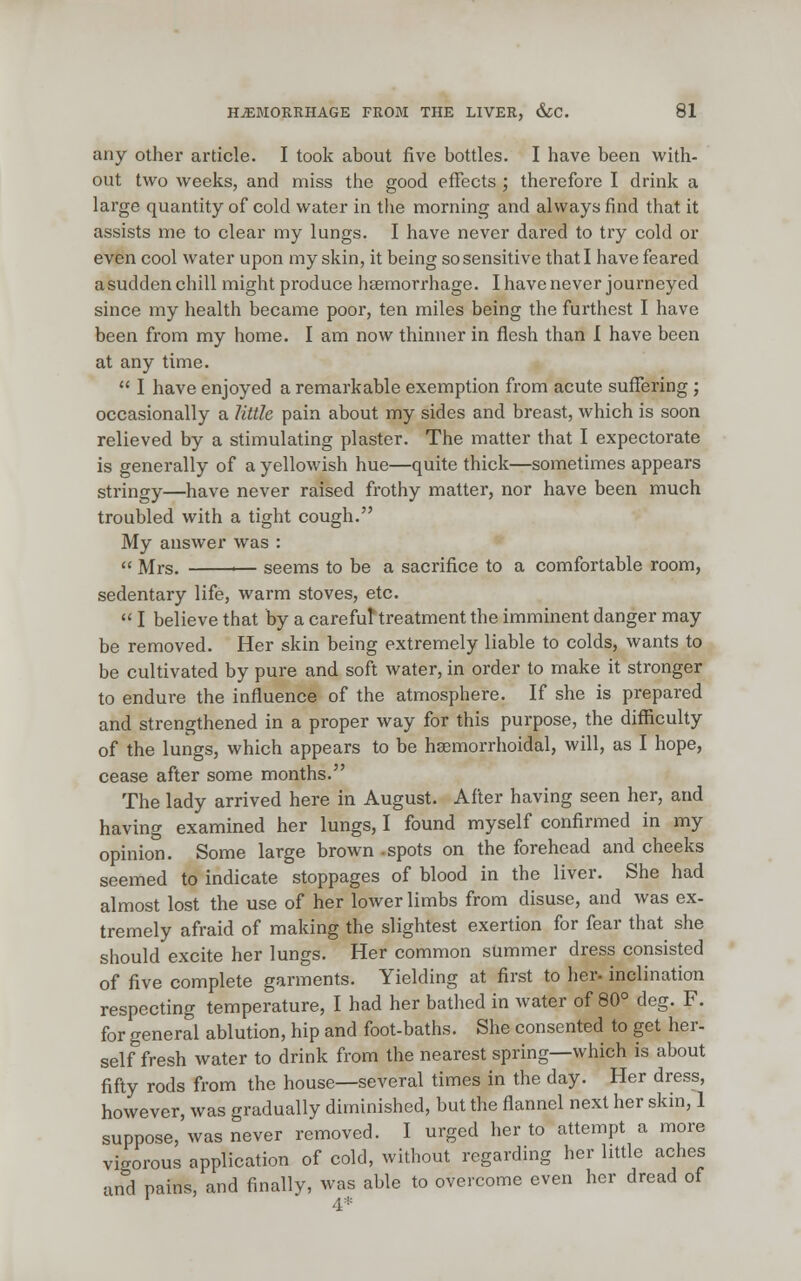 any other article. I took about five bottles. I have been with- out two weeks, and miss the good effects; therefore I drink a large quantity of cold water in the morning and always find that it assists me to clear my lungs. I have never dared to try cold or even cool water upon my skin, it being so sensitive that I have feared asudden chill might produce haemorrhage. I have never journeyed since my health became poor, ten miles being the furthest I have been from my home. I am now thinner in flesh than I have been at any time. I have enjoyed a remarkable exemption from acute suffering ; occasionally a little pain about my sides and breast, which is soon relieved by a stimulating plaster. The matter that I expectorate is generally of a yellowish hue—quite thick—sometimes appears stringy—have never raised frothy matter, nor have been much troubled with a tight cough. My answer was : « Mrs. '— seems to be a sacrifice to a comfortable room, sedentary life, warm stoves, etc. I believe that by a carefut treatment the imminent danger may be removed. Her skin being extremely liable to colds, wants to be cultivated by pure and soft water, in order to make it stronger to endure the influence of the atmosphere. If she is prepared and strengthened in a proper way for this purpose, the difficulty of the lungs, which appears to be hemorrhoidal, will, as I hope, cease after some months. The lady arrived here in August. After having seen her, and having examined her lungs, I found myself confirmed in my opinion. Some large brown -spots on the forehead and cheeks seemed to indicate stoppages of blood in the liver. She had almost lost the use of her lower limbs from disuse, and was ex- tremely afraid of making the slightest exertion for fear that she should excite her lungs. Her common summer dress consisted of five complete garments. Yielding at first to her- inclination respecting temperature, I had her bathed in water of 80° deg. F. for general ablution, hip and foot-baths. She consented to get her- self fresh water to drink from the nearest spring—which is about fifty rods from the house—several times in the day. Her dress, however, was gradually diminished, but the flannel next her skin, 1 suppose, was never removed. I urged her to attempt a more vigorous application of cold, without regarding her little aches and pains, and finally, was able to overcome even her dread of 4*