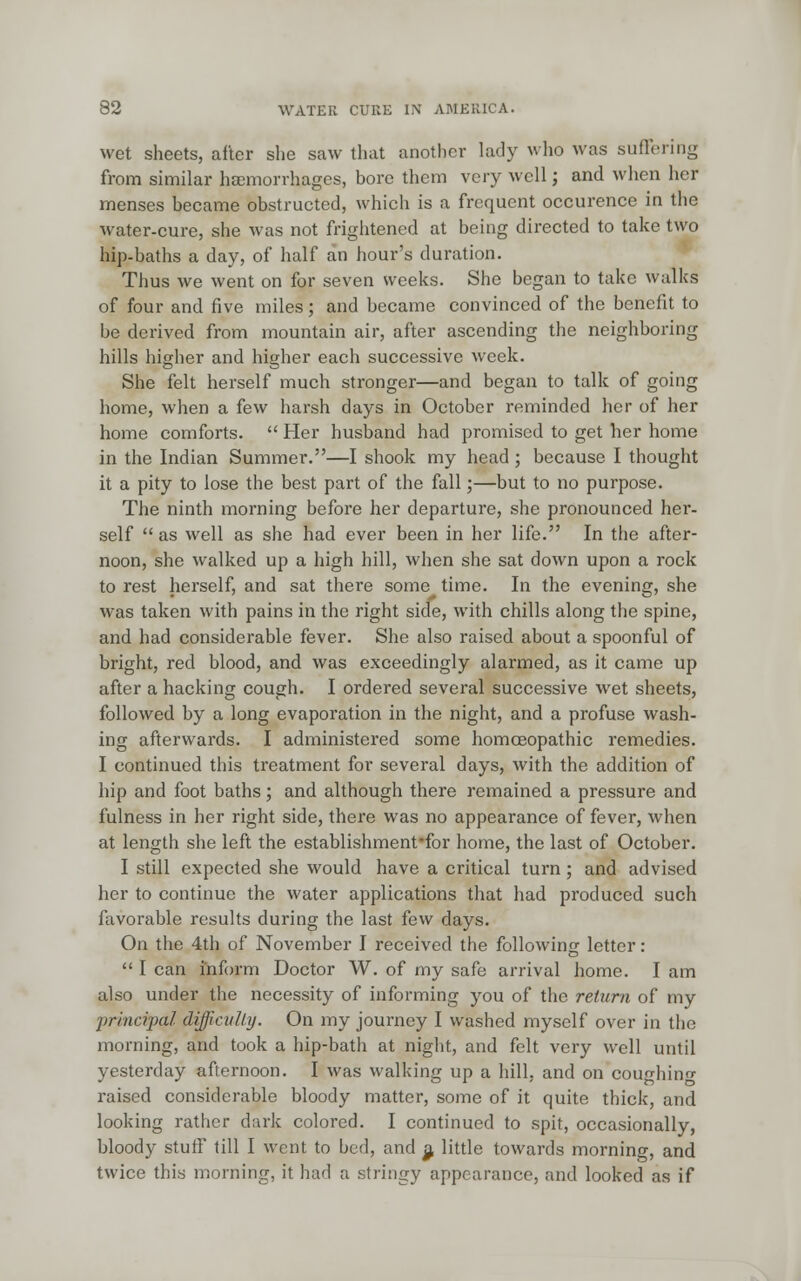 wet sheets, after she saw that another lady who was suffering from similar haemorrhages, bore them very well; and when her menses became obstructed, which is a frequent occurence in the water-cure, she was not frightened at being directed to take two hip-baths a day, of half an hour's duration. Thus we went on for seven weeks. She began to take walks of four and five miles; and became convinced of the benefit to be derived from mountain air, after ascending the neighboring hills higher and higher each successive week. She felt herself much stronger—and began to talk of going home, when a few harsh days in October reminded her of her home comforts. Her husband had promised to get her home in the Indian Summer.—I shook my head ; because I thought it a pity to lose the best part of the fall;—but to no purpose. The ninth morning before her departure, she pronounced her- self as well as she had ever been in her life. In the after- noon, she walked up a high hill, when she sat down upon a rock to rest herself, and sat there some time. In the evening, she was taken with pains in the right side, with chills along the spine, and had considerable fever. She also raised about a spoonful of bright, red blood, and was exceedingly alarmed, as it came up after a hacking cough. I ordered several successive wet sheets, followed by a long evaporation in the night, and a profuse wash- ing afterwards. I administered some homoeopathic remedies. I continued this treatment for several days, with the addition of hip and foot baths; and although there remained a pressure and fulness in her right side, there was no appearance of fever, when at length she left the establishment'for home, the last of October. I still expected she would have a critical turn; and advised her to continue the water applications that had produced such favorable results during the last few days. On the 4th of November I received the following letter : I can inform Doctor W. of my safe arrival home. I am also under the necessity of informing you of the return of my principal difficulty. On my journey I washed myself over in the morning, and took a hip-bath at night, and felt very well until yesterday afternoon. I was walking up a hill, and on coughing raised considerable bloody matter, some of it quite thick, and looking rather dark colored. I continued to spit, occasionally, bloody stuff till I went to bed, and a. little towards morning, and twice this morning, it haH a stringy appearance, and looked as if