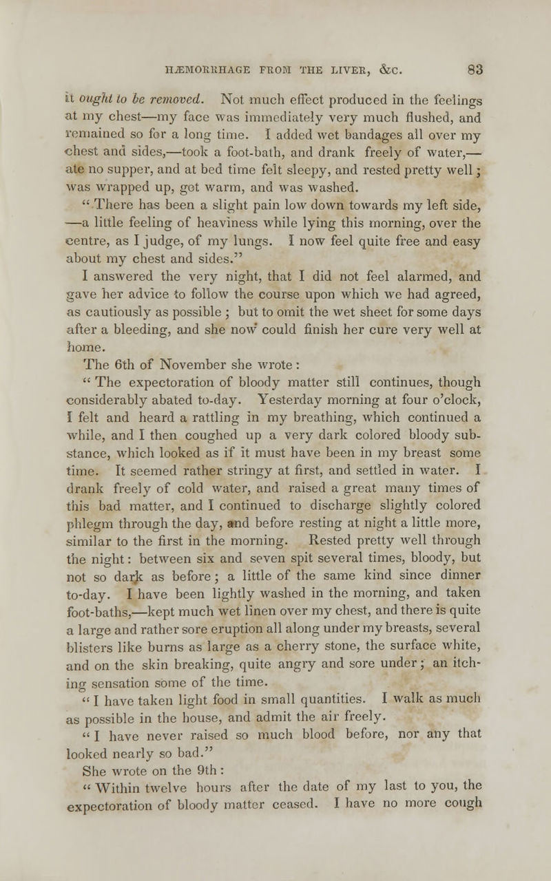 it ought to be removed. Not much effect produced in the feelings at my chest—my face was immediately very much flushed, and remained so for a long time. I added wet bandages all over my chest and sides,—took a foot-bath, and drank freely of water,— ate no supper, and at bed time felt sleepy, and rested pretty well j was wrapped up, get warm, and was washed. There has been a slight pain low down towards my left side, —a little feeling of heaviness while lying this morning, over the centre, as I judge, of my lungs. I now feel quite free and easy about my chest and sides. I answered the very night, that I did not feel alarmed, and gave her advice to follow the course upon which we had agreed, as cautiously as possible ; but to omit the wet sheet for some days after a bleeding, and she now could finish her cure very well at home. The 6th of November she wrote: The expectoration of bloody matter still continues, though considerably abated to-day. Yesterday morning at four o'clock, I felt and heard a rattling in my breathing, which continued a while, and I then coughed up a very dark colored bloody sub- stance, which looked as if it must have been in my breast some time. It seemed rather stringy at first, and settled in water. I drank freely of cold water, and raised a great many times of this bad matter, and I continued to discharge slightly colored phlegm through the day, snd before resting at night a little more, similar to the first in the morning. Rested pretty well through the night: between six and seven spit several times, bloody, but not so darjc as before; a little of the same kind since dinner to-day. I have been lightly washed in the morning, and taken foot-baths,—kept much wet linen over my chest, and there is quite a large and rather sore eruption all along under my breasts, several blisters like burns as large as a cherry stone, the surface white, and on the skin breaking, quite angry and sore under; an itch- ing sensation some of the time. I have taken light food in small quantities. I walk as much as possible in the house, and admit the air freely. I have never raised so much blood before, nor any that looked nearly so bad. She wrote on the 9th: Within twelve hours after the date of my last to you, the expectoration of bloody matter ceased. I have no more cough