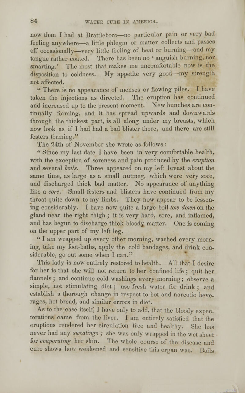 now than I had at Brattleboro—no particular pain or very bad feeling anywhere—a little phlegm or matter collects and passes off occasionally—very little feeling of heat or burning—and my tongue rather coated. There has been no ' anguish burning, nor smarting' The most that makes me uncomfortable now is the disposition to coldness. My appetite very good—my strength not affected. There is no appearance of menses or flowing piles. I have taken the injections as directed. The eruption has continued and increased up to the present moment. New bunches are con- tinually forming, and it has spread upwards and downwards through the thickest part, is all along under my breasts, which now look as if I had had a bad blister there, and there are still festers forming. The 24th of November she wrote as follows: Since my last date I have been in very comfortable health, with the exception of soreness and pain produced by the eruption and several toils. Three appeared on my left breast about the same time, as large as a small nutmeg, which were very sore, and discharged thick bad matter. No appearance of anything like a core. Small festers and blisters have continued from my throat quite down to my limbs. They now appear to be lessen- ing considerably. I have now quite a large boil low down on the gland near the right thigh ; it is very hard, sore, and inflamed, and has begun to discharge thick bloody matter. One is coming on the upper part of my left leg. I am wrapped up every other morning, washed every morn- ing, take my foot-baths, apply the cold bandages, and drink con- siderable, go out some when I can. This lady is now entirely restored to health. All that I desire for her is that she will not return to her confined life ; quit her flannels; and continue cold washings every morning; observe a simple, not stimulating diet; use fresh water for drink ; and establish a thorough change in respect to hot and narcotic beve- rages, hot bread, and similar errors in diet. As to the case itself, I have only to add, that the bloody expec- torations came from the liver. I am entirely satisfied that the eruptions rendered her circulation free and healthy. She has never had any sweatings ; she was only wrapped in the wet sheet for evaporating her skin. The whole course of the disease and cure shows how weakened and sensitive this organ was. Boils