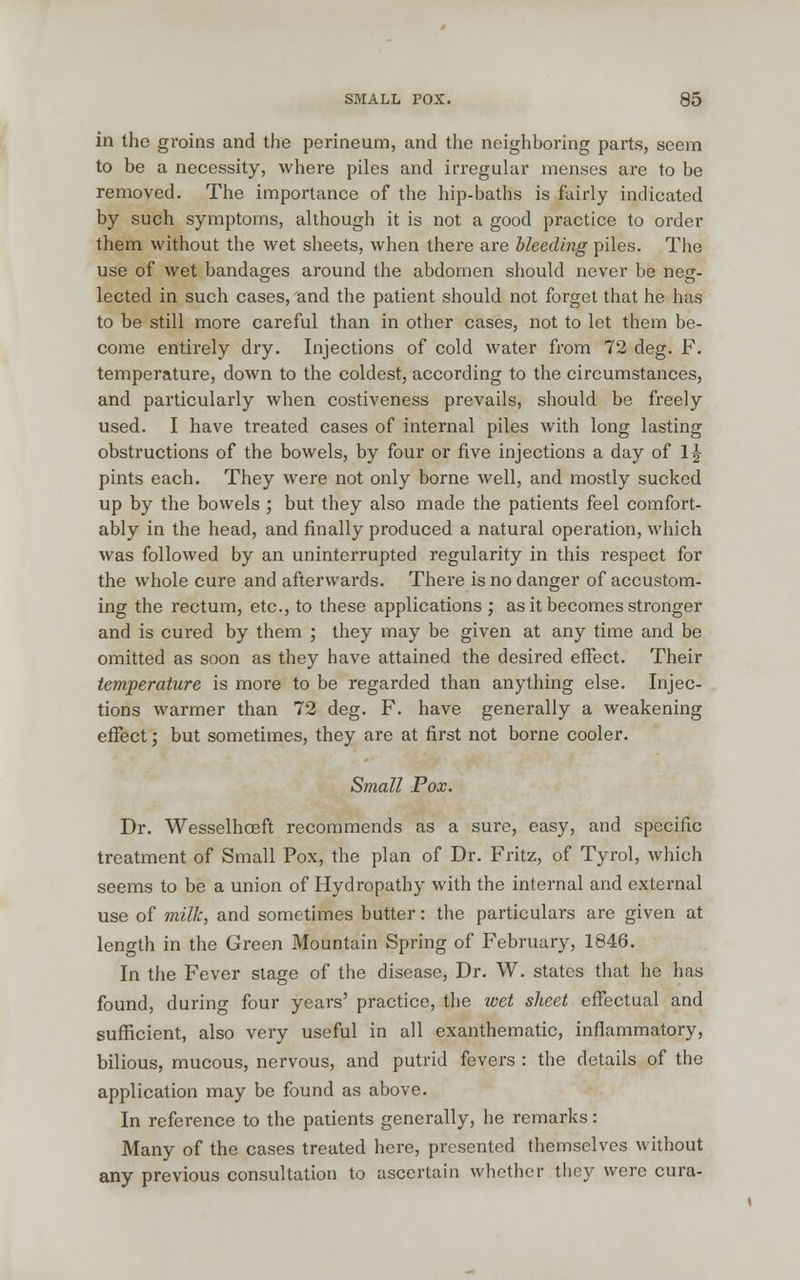 in the groins and the perineum, and the neighboring parts, seem to be a necessity, where piles and irregular menses are to be removed. The importance of the hip-baths is fairly indicated by such symptoms, although it is not a good practice to order them without the wet sheets, when there are bleeding piles. The use of wet bandages around the abdomen should never be nesr- lected in such cases, and the patient should not forget that he has to be still more careful than in other cases, not to let them be- come entirely dry. Injections of cold water from 72 deg. F. temperature, down to the coldest, according to the circumstances, and particularly when costiveness prevails, should be freely used. I have treated cases of internal piles with long lasting obstructions of the bowels, by four or five injections a day of 1J pints each. They were not only borne well, and mostly sucked up by the bowels ; but they also made the patients feel comfort- ably in the head, and finally produced a natural operation, which was followed by an uninterrupted regularity in this respect for the whole cure and afterwards. There is no danger of accustom- ing the rectum, etc., to these applications ; as it becomes stronger and is cured by them ; they may be given at any time and be omitted as soon as they have attained the desired effect. Their temperature is more to be regarded than anything else. Injec- tions warmer than 72 deg. F. have generally a weakening effect; but sometimes, they are at first not borne cooler. Small Pox. Dr. Wesselhoeft recommends as a sure, easy, and specific treatment of Small Pox, the plan of Dr. Fritz, of Tyrol, which seems to be a union of Hydropathy with the internal and external use of milk, and sometimes butter: the particulars are given at length in the Green Mountain Spring of February, 1846. In the Fever stage of the disease, Dr. W. states that he has found, during four years' practice, the wet sheet effectual and sufficient, also very useful in all exanthematic, inflammatory, bilious, mucous, nervous, and putrid fevers : the details of the application may be found as above. In reference to the patients generally, he remarks: Many of the cases treated here, presented themselves without any previous consultation to ascertain whether they were cura-