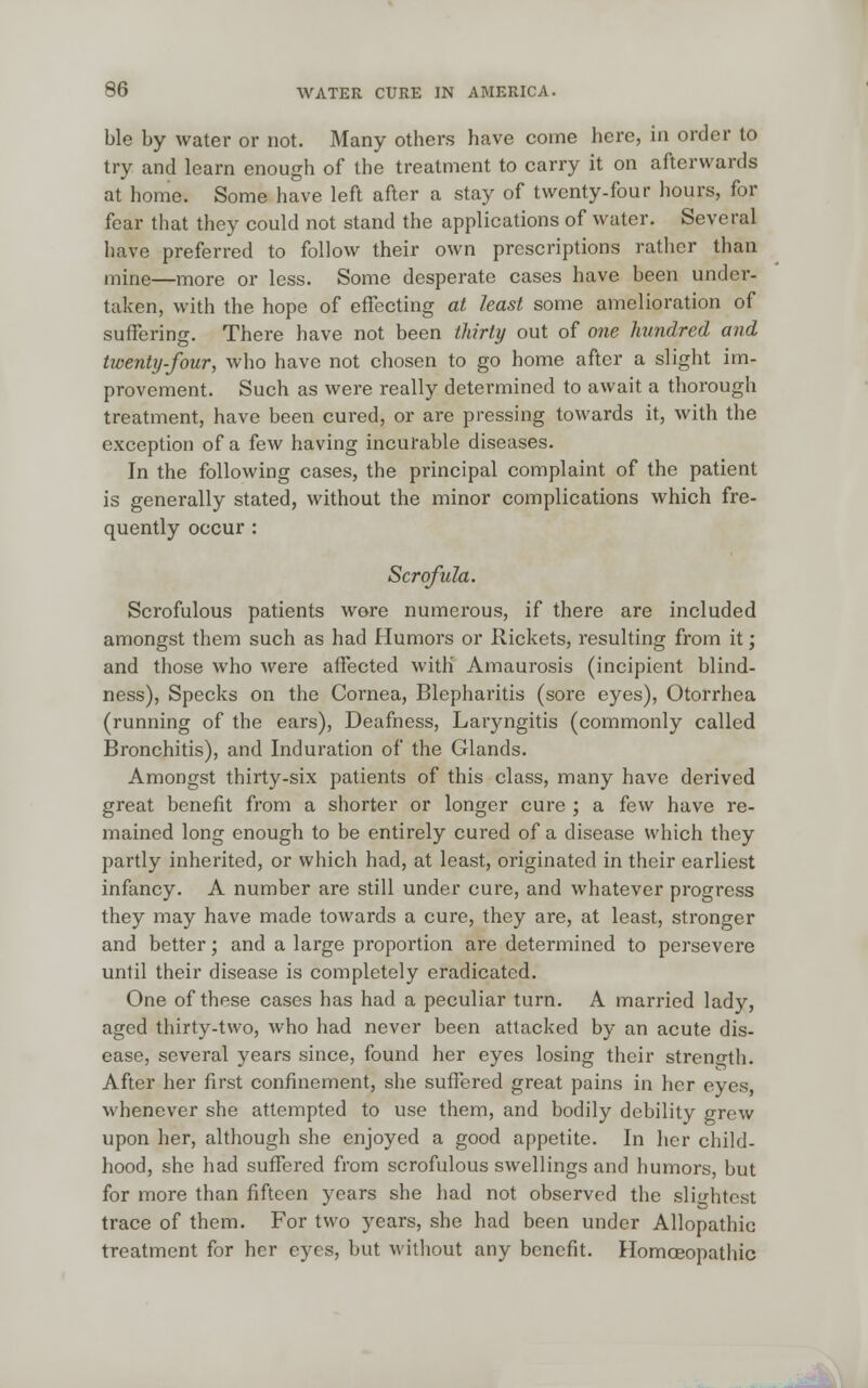 ble by water or not. Many others have come here, in order to try and learn enough of the treatment to carry it on afterwards at home. Some have left after a stay of twenty-four hours, for fear that they could not stand the applications of water. Several have preferred to follow their own prescriptions rather than mine—more or less. Some desperate cases have been under- taken, with the hope of effecting at least some amelioration of suffering. There have not been thirty out of one hundred and twenty-four, who have not chosen to go home after a slight im- provement. Such as were really determined to await a thorough treatment, have been cured, or are pressing towards it, with the exception of a few having incurable diseases. In the following cases, the principal complaint of the patient is generally stated, without the minor complications which fre- quently occur : Scrofula. Scrofulous patients wore numerous, if there are included amongst them such as had Humors or Rickets, resulting from it; and those who were affected with Amaurosis (incipient blind- ness), Specks on the Cornea, Blepharitis (sore eyes), Otorrhea (running of the ears), Deafness, Laryngitis (commonly called Bronchitis), and Induration of the Glands. Amongst thirty-six patients of this class, many have derived great benefit from a shorter or longer cure ; a few have re- mained long enough to be entirely cured of a disease which they partly inherited, or which had, at least, originated in their earliest infancy. A number are still under cure, and whatever progress they may have made towards a cure, they are, at least, stronger and better; and a large proportion are determined to persevere unlil their disease is completely eradicated. One of these cases has had a peculiar turn. A married lady, aged thirty-two, who had never been attacked by an acute dis- ease, several years since, found her eyes losing their strength. After her first confinement, she suffered great pains in her eyes, whenever she attempted to use them, and bodily debility grew upon her, although she enjoyed a good appetite. In her child- hood, she had suffered from scrofulous swellings and humors, but for more than fifteen years she had not observed the slightest trace of them. For two years, she had been under Allopathic treatment for her eyes, but without any benefit. Homoeopathic