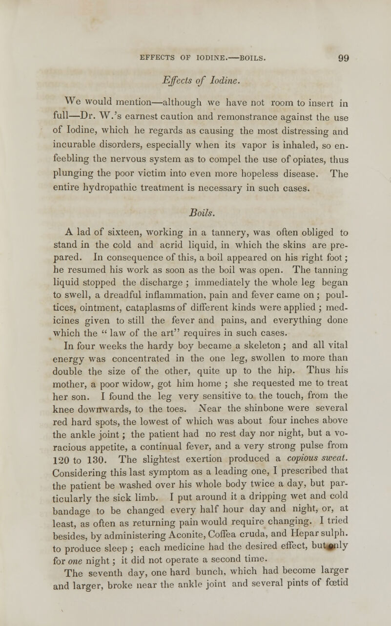 Effects of Iodine. We would mention—although we have not room to insert in full—Dr. W.'s earnest caution and remonstrance against the use of Iodine, which he regards as causing the most distressing and incurable disorders, especially when its vapor is inhaled, so en- feebling the nervous system as to compel the use of opiates, thus plunging the poor victim into even more hopeless disease. The entire hydropathic treatment is necessary in such cases. Boils. A lad of sixteen, working in a tannery, was often obliged to stand in the cold and acrid liquid, in which the skins are pre- pared. In consequence of this, a boil appeared on his right foot; he resumed his work as soon as the boil was open. The tanning liquid stopped the discharge ; immediately the whole leg began to swell, a dreadful inflammation, pain and fever came on ; poul- tices, ointment, cataplasms of different kinds were applied ; med- icines given to still the fever and pains, and everything done which the  law of the art requires in such cases. In four weeks the hardy boy became a skeleton; and all vital energy was concentrated in the one leg, swollen to more than double the size of the other, quite up to the hip. Thus his mother, a poor widow, got him home ; she requested me to treat her son. I found the leg very sensitive to the touch, from the knee downwards, to the toes. Near the shinbone were several red hard spots, the lowest of which was about four inches above the ankle joint; the patient had no rest day nor night, but a vo- racious appetite, a continual fever, and a very strong pulse from 120 to 130. The slightest exertion produced a copious sweat. Considering this last symptom as a leading one, I prescribed that the patient be washed over his whole body twice a day, but par- ticularly the sick limb. I put around it a dripping wet and cold bandage to be changed every half hour day and night, or, at least, as often as returning pain would require changing. I tried besides, by administering Aconite, Coffea cruda, and Heparsulph. to produce sleep ; each medicine had the desired effect, but^nly for one night; it did not operate a second time. The seventh day, one hard bunch, which had become larger and larger, broke near the ankle joint and several pints of foetid
