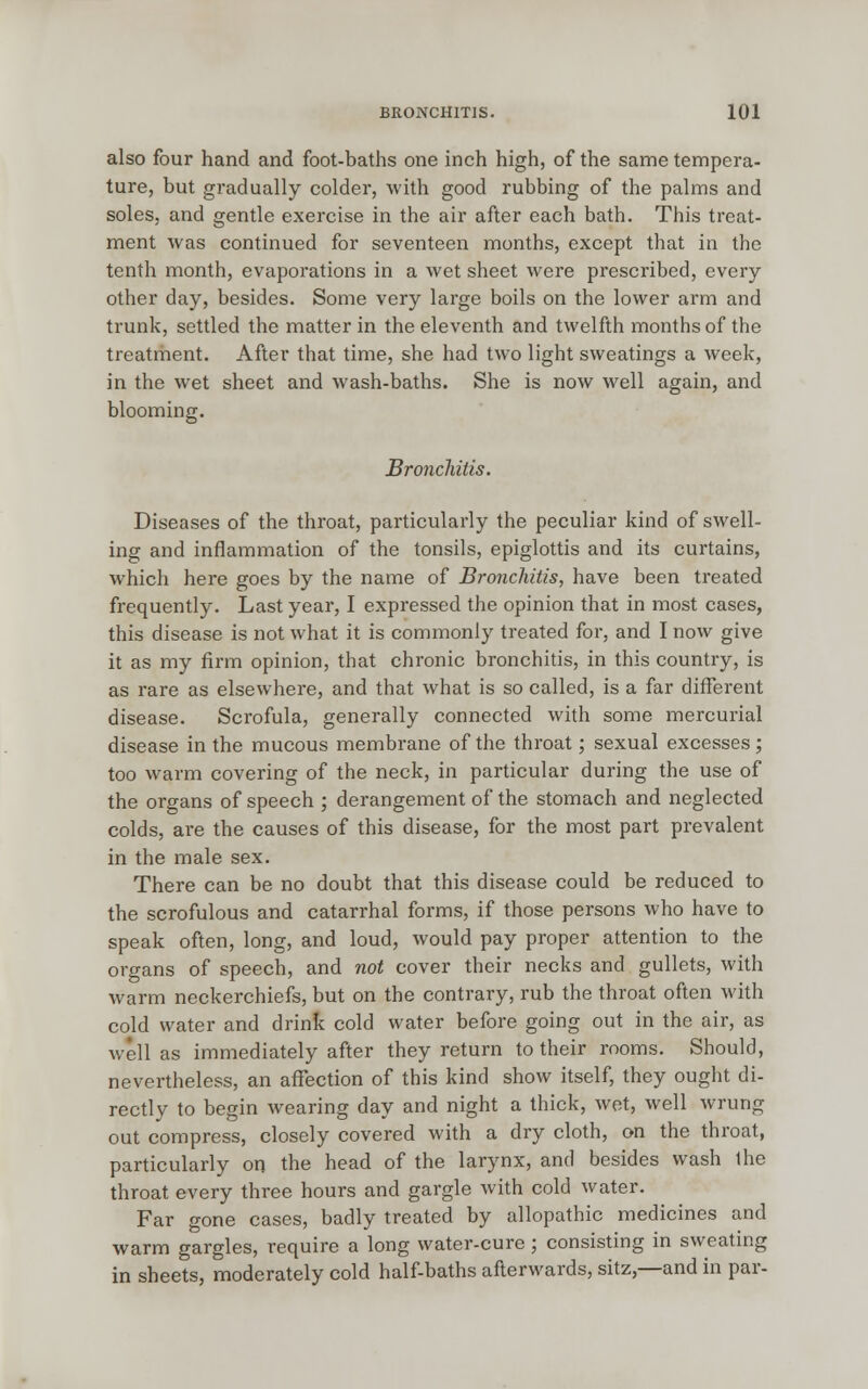 also four hand and foot-baths one inch high, of the same tempera- ture, but gradually colder, with good rubbing of the palms and soles, and gentle exercise in the air after each bath. This treat- ment was continued for seventeen months, except that in the tenth month, evaporations in a wet sheet were prescribed, every other day, besides. Some very large boils on the lower arm and trunk, settled the matter in the eleventh and twelfth months of the treatment. After that time, she had two light sweatings a week, in the wet sheet and wash-baths. She is now well again, and blooming. Bronchitis. Diseases of the throat, particularly the peculiar kind of swell- ing and inflammation of the tonsils, epiglottis and its curtains, which here goes by the name of Bronchitis, have been treated frequently. Last year, I expressed the opinion that in most cases, this disease is not what it is commonly treated for, and I now give it as my firm opinion, that chronic bronchitis, in this country, is as rare as elsewhere, and that what is so called, is a far different disease. Scrofula, generally connected with some mercurial disease in the mucous membrane of the throat; sexual excesses; too warm covering of the neck, in particular during the use of the organs of speech ; derangement of the stomach and neglected colds, are the causes of this disease, for the most part prevalent in the male sex. There can be no doubt that this disease could be reduced to the scrofulous and catarrhal forms, if those persons who have to speak often, long, and loud, would pay proper attention to the organs of speech, and not cover their necks and gullets, with warm neckerchiefs, but on the contrary, rub the throat often with cold water and drink cold water before going out in the air, as well as immediately after they return to their rooms. Should, nevertheless, an affection of this kind show itself, they ought di- rectly to begin wearing day and night a thick, wet, well wrung out compress, closely covered with a dry cloth, on the throat, particularly on the head of the larynx, and besides wash the throat every three hours and gargle with cold water. Far gone cases, badly treated by allopathic medicines and warm gargles, require a long water-cure ; consisting in sweating in sheets, moderately cold half-baths afterwards, sitz,—and in par-