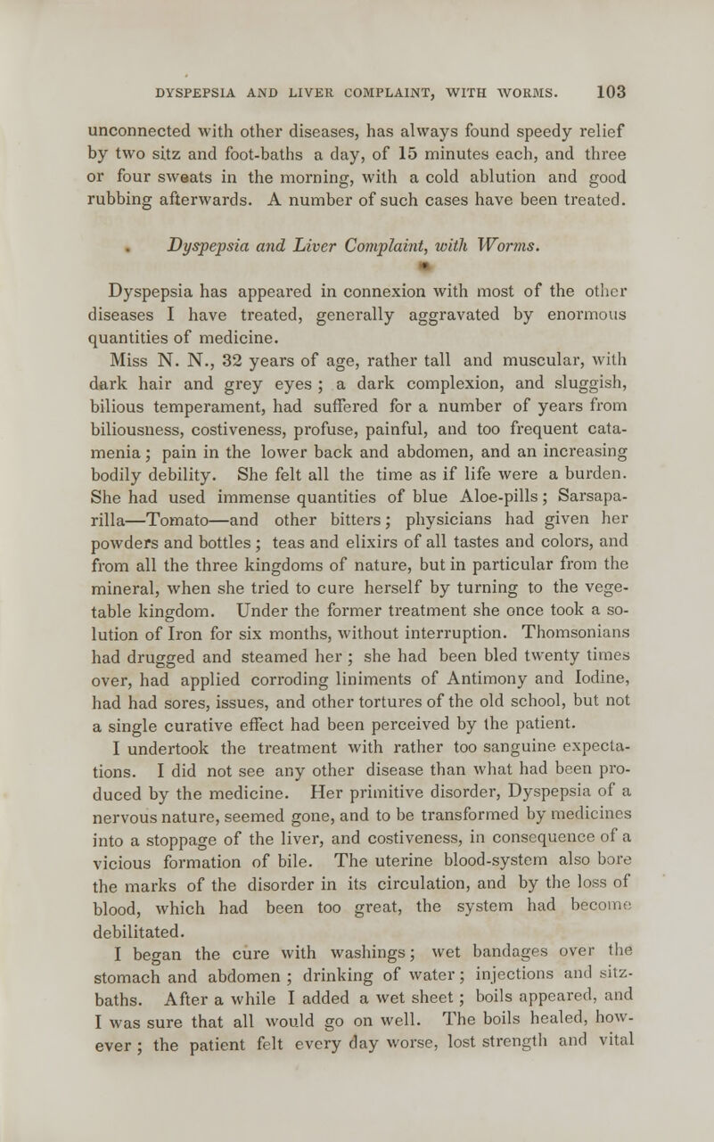 unconnected with other diseases, has always found speedy relief by two sitz and foot-baths a day, of 15 minutes each, and three or four sweats in the morning, with a cold ablution and good rubbing afterwards. A number of such cases have been treated. Dyspepsia and Liver Complaint, with Worms. Dyspepsia has appeared in connexion with most of the other diseases I have treated, generally aggravated by enormous quantities of medicine. Miss N. N., 32 years of age, rather tall and muscular, with dark hair and grey eyes ; a dark complexion, and sluggish, bilious temperament, had suffered for a number of years from biliousness, costiveness, profuse, painful, and too frequent cata- menia; pain in the lower back and abdomen, and an increasing bodily debility. She felt all the time as if life were a burden. She had used immense quantities of blue Aloe-pills; Sarsapa- rilla—Tomato—and other bitters; physicians had given her powders and bottles ; teas and elixirs of all tastes and colors, and from all the three kingdoms of nature, but in particular from the mineral, when she tried to cure herself by turning to the vege- table kingdom. Under the former treatment she once took a so- lution of Iron for six months, without interruption. Thomsonians had drugged and steamed her ; she had been bled twenty times over, had applied corroding liniments of Antimony and Iodine, had had sores, issues, and other tortures of the old school, but not a single curative effect had been perceived by the patient. I undertook the treatment with rather too sanguine expecta- tions. I did not see any other disease than what had been pro- duced by the medicine. Her primitive disorder, Dyspepsia of a nervous nature, seemed gone, and to be transformed by medicines into a stoppage of the liver, and costiveness, in consequence of a vicious formation of bile. The uterine blood-system also bore the marks of the disorder in its circulation, and by the loss of blood, which had been too great, the system had become debilitated. I began the cure with washings; wet bandages over the stomach and abdomen ; drinking of water; injections and sitz- baths. After a while I added a wet sheet; boils appeared, and I was sure that all would go on well. The boils healed, how- ever ; the patient felt every day worse, lost strength and vital
