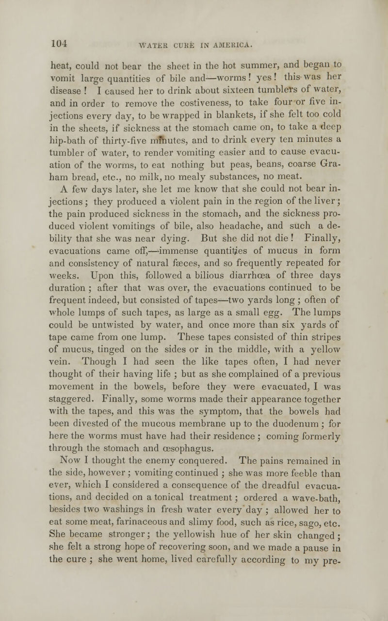 heat, could not bear the sheet in the hot summer, and began to vomit large quantities of bile and—worms! yes ! this was her disease ! I caused her to drink about sixteen tumblers of water, and in order to remove the costiveness, to take four or five in- jections every day, to be wrapped in blankets, if she felt too cold in the sheets, if sickness at the stomach came on, to take a deep hip-bath of thirty-five mftmtcs, and to drink every ten minutes a tumbler of water, to render vomiting easier and to cause evacu- ation of the worms, to eat nothing but peas, beans, coarse Gra- ham bread, etc., no milk, no mealy substances, no meat. A few days later, she let me know that she could not bear in- jections ; they produced a violent pain in the region of the liver; the pain produced sickness in the stomach, and the sickness pro- duced violent vomitings of bile, also headache, and such a de- bility that she was near dying. But she did not die ! Finally, evacuations came off,—immense quantities of mucus in form and consistency of natural faeces, and so frequently repeated for weeks. Upon this, followed a bilious diarrhoea of three days duration ; after that was over, the evacuations continued to be frequent indeed, but consisted of tapes—two yards long ; often of whole lumps of such tapes, as large as a small egg. The lumps could be untwisted by water, and once more than six yards of tape came from one lump. These tapes consisted of thin stripes of mucus, tinged on the sides or in the middle, with a yellow vein. Though I had seen the like tapes often, I had never thought of their having life ; but as she complained of a previous movement in the bowels, before they were evacuated, I was staggered. Finally, some worms made their appearance together with the tapes, and this was the symptom, that the bowels had been divested of the mucous membrane up to the duodenum ; for here the worms must have had their residence ; coming formerly through the stomach and oesophagus. Now I thought the enemy conquered. The pains remained in the side, however ; vomiting continued ; she was more feeble than ever, which I considered a consequence of the dreadful evacua- tions, and decided on a tonical treatment; ordered a wave-bath, besides two washings in fresh water every day ; allowed her to eat some meat, farinaceous and slimy food, such as rice, sago, etc. She became stronger; the yellowish hue of her skin changed ; she felt a strong hope of recovering soon, and we made a pause in the cure ; she went home, lived carefully according to my pre-