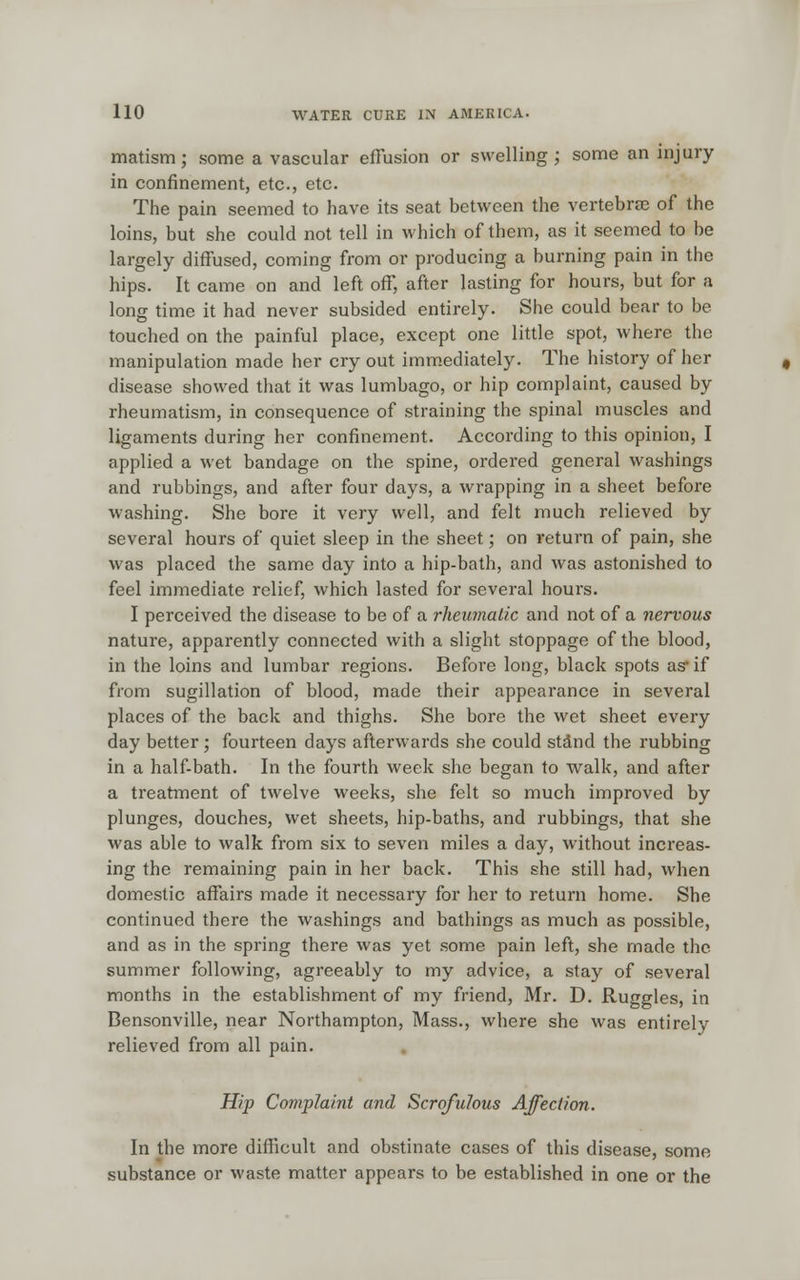 matism; some a vascular effusion or swelling; some an injury in confinement, etc., etc. The pain seemed to have its seat between the vertebrae of the loins, but she could not tell in which of them, as it seemed to be largely diffused, coming from or producing a burning pain in the hips. It came on and left off, after lasting for hours, but for a long time it had never subsided entirely. She could bear to be touched on the painful place, except one little spot, where the manipulation made her cry out immediately. The history of her disease showed that it was lumbago, or hip complaint, caused by rheumatism, in consequence of straining the spinal muscles and ligaments during her confinement. According to this opinion, I applied a wet bandage on the spine, ordered general washings and rubbings, and after four days, a wrapping in a sheet before washing. She bore it very well, and felt much relieved by several hours of quiet sleep in the sheet; on return of pain, she was placed the same day into a hip-bath, and was astonished to feel immediate relief, which lasted for several hours. I perceived the disease to be of a rheumatic and not of a nervous nature, apparently connected with a slight stoppage of the blood, in the loins and lumbar regions. Before long, black spots as- if from sugillation of blood, made their appearance in several places of the back and thighs. She bore the wet sheet every day better ; fourteen days afterwards she could stand the rubbing in a half-bath. In the fourth week she began to walk, and after a treatment of twelve weeks, she felt so much improved by plunges, douches, wet sheets, hip-baths, and rubbings, that she was able to walk from six to seven miles a day, without increas- ing the remaining pain in her back. This she still had, when domestic affairs made it necessary for her to return home. She continued there the washings and bathings as much as possible, and as in the spring there was yet some pain left, she made the summer following, agreeably to my advice, a stay of several months in the establishment of my friend, Mr. D. Ruggles, in Bensonville, near Northampton, Mass., where she was entirely relieved from all pain. Hip Complaint and Scrofulous Affection. In the more difficult and obstinate cases of this disease, some substance or waste matter appears to be established in one or the