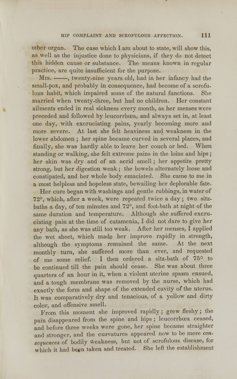 other organ. The case which I am about to state, will show this, as well as the injustice done to physicians, if they do not detect this hidden cause or substance. The means known in regular practice, are quite insufficient for the purpose. Mrs. , twenty-nine years old, had in her infancy had the small-pox, and probably in consequence, had become of a scrofu- lous habit, which impaired some of the natural functions. She married when twenty-three, but had no children. Her constant ailments ended in real sickness every month, as her menses were preceded and followed by leucorrhcea, and always set in, at least one day, with excruciating pains, yearly becoming more and more severe. At last she felt heaviness and weakness in the lower abdomen ; her spine became curved in several places, and finally, she was hardly able to leave her couch or bed. When standing or walking, she felt extreme pains in the loins and hips; her skin was dry and of an acrid smell; her appetite pretty strong, but her digestion weak; the bowels alternately loose and constipated, and her whole body emaciated. She came to me in a most helpless and hopeless state, bewailing her deplorable fate. Her cure began with washings and gentle rubbings, in water of 72°, which, after a week, were repeated twice a day; two sitz- baths a day, of ten minutes and 72°, and foot-bath at night of the same duration and temperature. Although she suffered excru- ciating pain at the time of catamenia, I did not dare to give her any bath, as she was still too weak. After her menses, I applied the wet sheet, which made her improve rapidly in strength, although the symptoms remained the same. At the next monthly turn, she suffered more than ever, and requested of me some relief. I then ordered a sitz-bath of 75° to be continued till the pain should cease. She was about three quarters of an hour in it, when a violent uterine spasm ensued, and a tough membrane was removed by the nurse, which had exactly the form and shape of the extended cavity of the uterus. It was comparatively dry and tenacious, of a yellow and dirty color, and offensive smell. From this moment she improved rapidly; grew fleshy ; the pain disappeared from the spine and hips ; leucorrhcea ceased, and before three weeks were gone, her spine became straighter and stronger, and the curvatures appeared now to be mere con- sequences of bodily weakness, but not of scrofulous disease, for which it had been taken and treated. She left the establishment