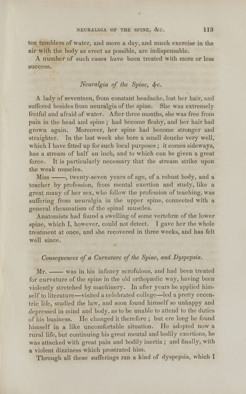 ten tumblers of water, and more a day, and much exercise in the air with the body as erect as possible, are indispensable. A number of such cases have been treated with more or less success. Neuralgia of the Spine, fyc. A lady of seventeen, from constant headache, lost her hair, and suffered besides from neuralgia of the spine. She was extremely fretful and afraid of water. After three months, she was free from pain in the head and spine ; had become fleshy, and her hair had grown again. Moreover, her spine had become stronger and straighter. In the last week she bore a small douche very well, which I have fitted up for such local purposes ; it comes sideways, has a stream of half an inch, and to which can be given a great force. It is particularly necessary that the stream strike upon the weak muscles. Miss , twenty-seven years of age, of a robust body, and a teacher by profession, from mental exertion and study, like a great many of her sex, who follow the profession of teaching, was suffering from neuralgia in the upper spine, connected with a general rheumatism of the spinal muscles. Anatomists had found a swelling of some vertebras of the lower spine, which I, however, could not detect. I gave her the whole treatment at once, and she recovered in three weeks, and has felt well since. Consequences of a Curvature of the Spine, and Dyspepsia. Mr. was in his infancy scrofulous, and had been treated for curvature of the spine in the old orthopaedic way, having been violently stretched by machinery. In after years he applied him- self to literature—visited a celebrated college—led a pretty eccen- tric life, studied the law, and soon found himself so unhappy and depressed in mind and body, as to be unable to attend to the duties of his business. He changed it therefore ; but ere long he found himself in a like uncomfortable situation. He adopted now a rural life, but continuing his great mental and bodily exertions, he was attacked with great pain and bodily inertia; and finally, with a violent dizziness which prostrated him. Through all these sufferings ran a kind of dyspepsia, which I