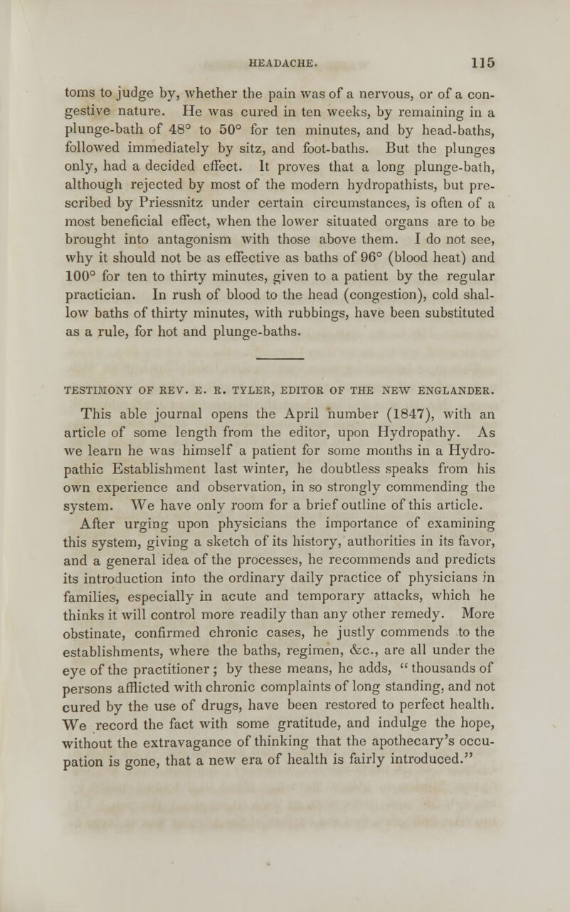 toms to judge by, whether the pain was of a nervous, or of a con- gestive nature. He was cured in ten weeks, by remaining in a plunge-bath of 48° to 50° for ten minutes, and by head-baths, followed immediately by sitz, and foot-baths. But the plunges only, had a decided effect. It proves that a long plunge-bath, although rejected by most of the modern hydropathists, but pre- scribed by Priessnitz under certain circumstances, is often of a most beneficial effect, when the lower situated organs are to be brought into antagonism with those above them. I do not see, why it should not be as effective as baths of 96° (blood heat) and 100° for ten to thirty minutes, given to a patient by the regular practician. In rush of blood to the head (congestion), cold shal- low baths of thirty minutes, with rubbings, have been substituted as a rule, for hot and plunge-baths. TESTIMONY OF REV. E. K. TYLER, EDITOR OF THE NEW ENGLANDER. This able journal opens the April number (1847), with an article of some length from the editor, upon Hydropathy. As we learn he was himself a patient for some months in a Hydro- pathic Establishment last winter, he doubtless speaks from his own experience and observation, in so strongly commending the system. We have only room for a brief outline of this article. After urging upon physicians the importance of examining this system, giving a sketch of its history, authorities in its favor, and a general idea of the processes, he recommends and predicts its introduction into the ordinary daily practice of physicians in families, especially in acute and temporary attacks, which he thinks it will control more readily than any other remedy. More obstinate, confirmed chronic cases, he justly commends to the establishments, where the baths, regimen, &c, are all under the eye of the practitioner ; by these means, he adds, thousands of persons afflicted with chronic complaints of long standing, and not cured by the use of drugs, have been restored to perfect health. We record the fact with some gratitude, and indulge the hope, without the extravagance of thinking that the apothecary's occu- pation is gone, that a new era of health is fairly introduced.