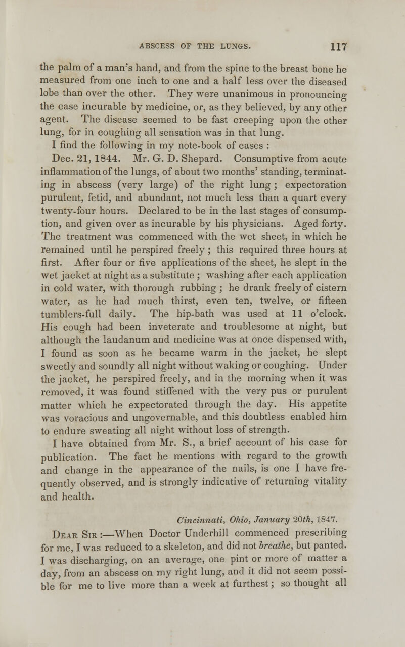 the palm of a man's hand, and from the spine to the breast bone he measured from one inch to one and a half less over the diseased lobe than over the other. They were unanimous in pronouncing the case incurable by medicine, or, as they believed, by any other agent. The disease seemed to be fast creeping upon the other lung, for in coughing all sensation was in that lung. I find the following in my note-book of cases : Dec. 21, 1844. Mr. G. D. Shepard. Consumptive from acute inflammation of the lungs, of about two months' standing, terminat- ing in abscess (very large) of the right lung ; expectoration purulent, fetid, and abundant, not much less than a quart every twenty-four hours. Declared to be in the last stages of consump- tion, and given over as incurable by his physicians. Aged forty. The treatment was commenced with the wet sheet, in which he remained until he perspired freely; this required three hours at first. After four or five applications of the sheet, he slept in the wet jacket at night as a substitute ; washing after each application in cold water, with thorough rubbing ; he drank freely of cistern water, as he had much thirst, even ten, twelve, or fifteen tumblers-full daily. The hip-bath was used at 11 o'clock. His cough had been inveterate and troublesome at night, but although the laudanum and medicine was at once dispensed with, I found as soon as he became warm in the jacket, he slept sweetly and soundly all night without waking or coughing. Under the jacket, he perspired freely, and in the morning when it was removed, it was found stiffened with the very pus or purulent matter which he expectorated through the day. His appetite was voracious and ungovernable, and this doubtless enabled him to endure sweating all night without loss of strength. I have obtained from Mr. S., a brief account of his case for publication. The fact he mentions with regard to the growth and change in the appearance of the nails, is one I have fre- quently observed, and is strongly indicative of returning vitality and health. Cincinnati, Ohio, January 20th, 1847. Dear Sir :—When Doctor Underhill commenced prescribing for me, I was reduced to a skeleton, and did not breathe, but panted. I was discharging, on an average, one pint or more of matter a day, from an abscess on my right lung, and it did not seem possi- ble for me to live more than a week at furthest; so thought all