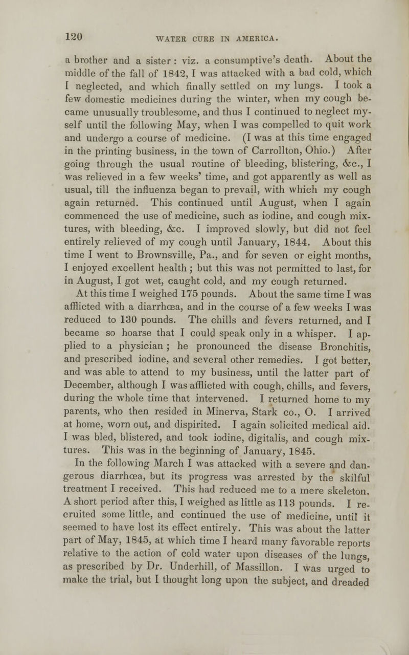 a brother and a sister : viz. a consumptive's death. About the middle of the fall of 1842, I was attacked with a bad cold, which I neglected, and which finally settled on my lungs. I took a few domestic medicines during the winter, when my cough be- came unusually troublesome, and thus I continued to neglect my- self until the following May, when I was compelled to quit work and undergo a course of medicine. (I was at this time engaged in the printing business, in the town of Carrollton, Ohio.) After going through the usual routine of bleeding, blistering, &c, I was relieved in a few weeks' time, and got apparently as well as usual, till the influenza began to prevail, with which my cough again returned. This continued until August, when I again commenced the use of medicine, such as iodine, and cough mix- tures, with bleeding, &c. I improved slowly, but did not feel entirely relieved of my cough until January, 1844. About this time I went to Brownsville, Pa., and for seven or eight months, I enjoyed excellent health; but this was not permitted to last, for in August, I got wet, caught cold, and my cough returned. At this time I weighed 175 pounds. About the same time I was afflicted with a diarrhoea, and in the course of a few weeks I was reduced to 130 pounds. The chills and fevers returned, and I became so hoarse that I could speak only in a whisper. I ap- plied to a physician; he pronounced the disease Bronchitis, and prescribed iodine, and several other remedies. I got better, and was able to attend to my business, until the latter part of December, although I was afflicted with cough, chills, and fevers, during the whole time that intervened. I returned home to my parents, who then resided in Minerva, Stark co., O. I arrived at home, worn out, and dispirited. I again solicited medical aid. I was bled, blistered, and took iodine, digitalis, and cou^h mix- tures. This was in the beginning of January, 1845. In the following March I was attacked with a severe and dan- gerous diarrhoea, but its progress was arrested by the skilful treatment I received. This had reduced me to a mere skeleton. A short period after this, I weighed as little as 113 pounds. I re- cruited some little, and continued the use of medicine, until it seemed to have lost its effect entirely. This was about the latter part of May, 1845, at which time I heard many favorable reports relative to the action of cold water upon diseases of the lungs, as prescribed by Dr. Underhill, of Massillon. I was urged to make the trial, but I thought long upon the subject, and dreaded