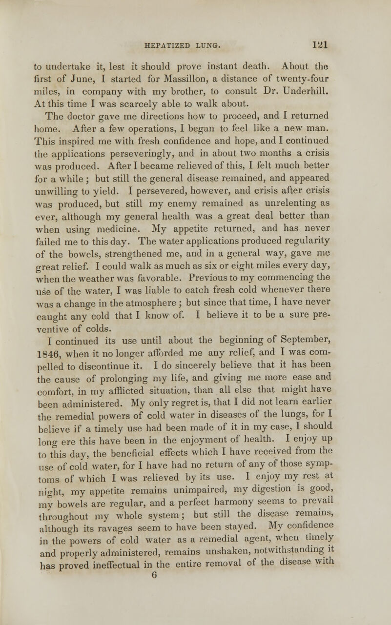 to undertake it, lest it should prove instant death. About the first of June, I started for Massillon, a distance of twenty-four miles, in company with my brother, to consult Dr. Underhill. At this time I was scarcely able to walk about. The doctor gave me directions how to proceed, and I returned home. After a few operations, I began to feel like a new man. This inspired me with fresh confidence and hope, and I continued the applications perseveringly, and in about two months a crisis was produced. After I became relieved of this, I felt much better for a while; but still the general disease remained, and appeared unwilling to yield. I persevered, however, and crisis after crisis was produced, but still my enemy remained as unrelenting as ever, although my general health was a great deal better than when using medicine. My appetite returned, and has never failed me to this day. The water applications produced regularity of the bowels, strengthened me, and in a general way, gave me great relief. I could walk as much as six or eight miles every day, when the weather was favorable. Previous to my commencing the use of the water, I was liable to catch fresh cold whenever there was a change in the atmosphere ; but since that time, I have never caught any cold that I know of. I believe it to be a sure pre- ventive of colds. I continued its use until about the beginning of September, 1846, when it no longer afforded me any relief, and I was com- pelled to discontinue it. I do sincerely believe that it has been the cause of prolonging my life, and giving me more ease and comfort, in my afflicted situation, than all else that might have been administered. My only regret is, that I did not learn earlier the remedial powers of cold water in diseases of the lungs, for I believe if a timely use had been made of it in my case, I should long ere this have been in the enjoyment of health. I enjoy up to this day, the beneficial effects which I have received from the use of cold water, for I have had no return of any of those symp- toms of which I was relieved by its use. I enjoy my rest at night, my appetite remains unimpaired, my digestion is good, my bowels are regular, and a perfect harmony seems to prevail throughout my whole system; but still the disease remains, although its ravages seem to have been stayed. My confidence in the powers of cold water as a remedial agent, when timely and properly administered, remains unshaken, notwithstanding it has proved ineffectual in the entire removal of the disease with