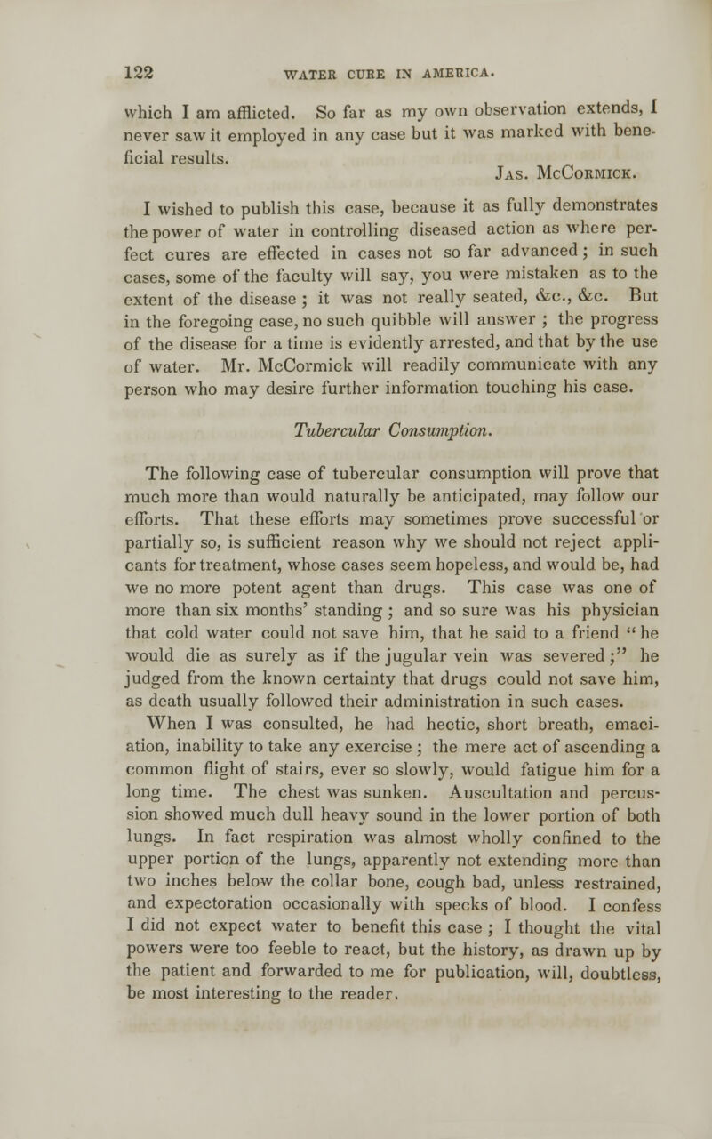 which I am afflicted. So far as my own observation extends, I never saw it employed in any case but it was marked with bene- iicial results. Jas. McCormick. I wished to publish this case, because it as fully demonstrates the power of water in controlling diseased action as where per- fect cures are effected in cases not so far advanced; in such cases, some of the faculty will say, you were mistaken as to the extent of the disease ; it was not really seated, &c, &c. But in the foregoing case, no such quibble will answer ; the progress of the disease for a time is evidently arrested, and that by the use of water. Mr. McCormick will readily communicate with any person who may desire further information touching his case. Tubercular Consumption. The following case of tubercular consumption will prove that much more than would naturally be anticipated, may follow our efforts. That these efforts may sometimes prove successful or partially so, is sufficient reason why we should not reject appli- cants for treatment, whose cases seem hopeless, and would, be, had we no more potent agent than drugs. This case was one of more than six months' standing ; and so sure was his physician that cold water could not save him, that he said to a friend  he would die as surely as if the jugular vein was severed; he judged from the known certainty that drugs could not save him, as death usually followed their administration in such cases. When I was consulted, he had hectic, short breath, emaci- ation, inability to take any exercise ; the mere act of ascending a common flight of stairs, ever so slowly, would fatigue him for a long time. The chest was sunken. Auscultation and percus- sion showed much dull heavy sound in the lower portion of both lungs. In fact respiration was almost wholly confined to the upper portion of the lungs, apparently not extending more than two inches below the collar bone, cough bad, unless restrained, and expectoration occasionally with specks of blood. I confess I did not expect water to benefit this case ; I thought the vital powers were too feeble to react, but the history, as drawn up by the patient and forwarded to me for publication, will, doubtless, be most interesting to the reader.
