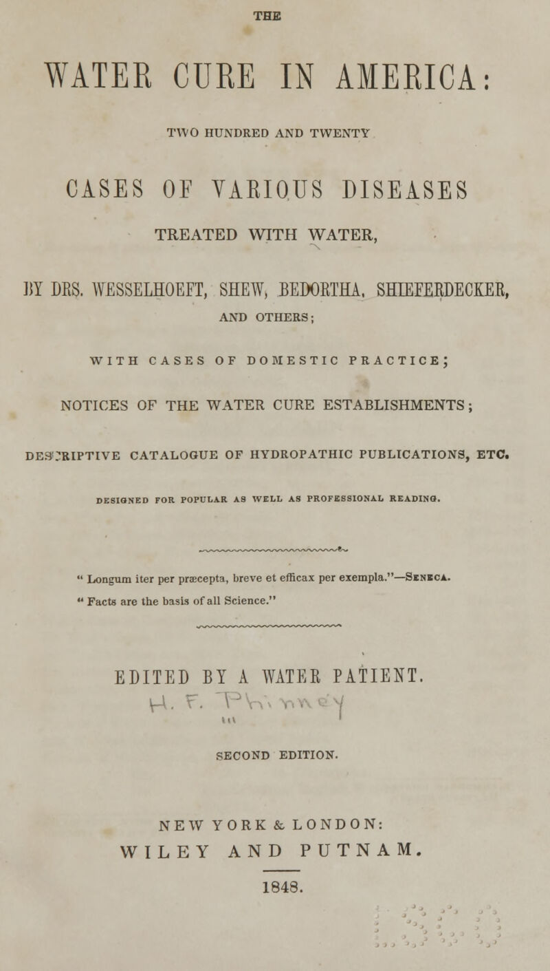 THE WATEK CURE IN AMERICA: TWO HUNDRED AND TWENTY CASES OF VARIOUS DISEASES TREATED WITH WATER, M DRS. WESSELHOEFT, SHEW, BEDORTHA. SHIEFERDECIER, AND OTHERS; WITH CASES OF DOMESTIC PRACTICE; NOTICES OF THE WATER CURE ESTABLISHMENTS; DESCRIPTIVE CATALOGUE OF HYDROPATHIC PUBLICATIONS, ETC. DESIGNED FOR POPULAR AS WELL AS PROFESSIONAL READING. Longum iter per pracepta, breve et efficax per exempla.—Sbnbca. Facts are the basis of all Science. EDITED BY A WATER PATIENT, SECOND EDITION. NEW YORK & LONDON: WILEY AND PUTNAM 1848.