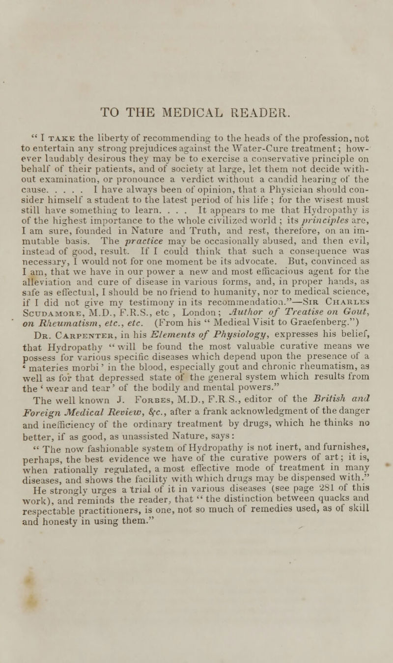 TO THE MEDICAL READER.  I take the liberty of recommending to the heads of the profession, not to entertain any strong prejudices against the Water-Cure treatment; how- ever laudably desirous they may be to exercise a conservative principle on behalf of their patients, and of society at large, let them not decide with- out examination, or pronounce a verdict without a candid hearing of the cause I have always been of opinion, that a Physician should con- sider himself a student to the latest period of his life ; for the wisest must still have something to learn. ... It appears to me that Hydropathy is of the highest importance to the whole civilized world ; its principles are, I am sure, founded in Nature and Truth, and rest, therefore, on an im- mutable basis. The practice may be occasionally abused, and then evil, instead of good, result. If I could think that such a consequence was necessary, I would not for one moment be its advocate. But, convinced as I am, that we have in our power a new and most efficacious agent for the alleviation and cure of disease in various forms, and, in proper hands, as safe as effectual, I should be no friend to humanity, nor to medical science, if I did not give my testimony in its recommendation.—Sir Charles Scudamore, M.D., F.R.S., etc , London; Author of Treatise on Gout, on Rheumatism, etc., etc. (From his  Medical Visit to Graefenberg.) Dr. Carpenter, in his Elements of Physiology, expresses his belief, that Hydropathy  will be found the most valuable curative means we possess for various specific diseases which depend upon the presence of a ' materies morbi' in the blood, especially gout and chronic rheumatism, as well as for that depressed state of the general system which results from the ' wear and tear' of the bodily and mental powers. The well known J. Forbes, M.D., F.R.S., editor of the British and Foreign Medical Review, &fc, after a frank acknowledgment of the danger and inefficiency of the ordinary treatment by drugs, which he thinks no better, if as good, as unassisted Nature, says:  The now fashionable system of Hydropathy is not inert, and furnishes, perhaps, the best evidence we have of the curative powers of art; it is, when rationally regulated, a most effective mode of treatment in many diseases, and shows the facility with which drugs may be dispensed with. He strongly urges atrial of it in various diseases (see page 281 of this work), and reminds the reader, that  the distinction between quacks and respectable practitioners, is one, not so much of remedies used, as of skill and honesty in using them.