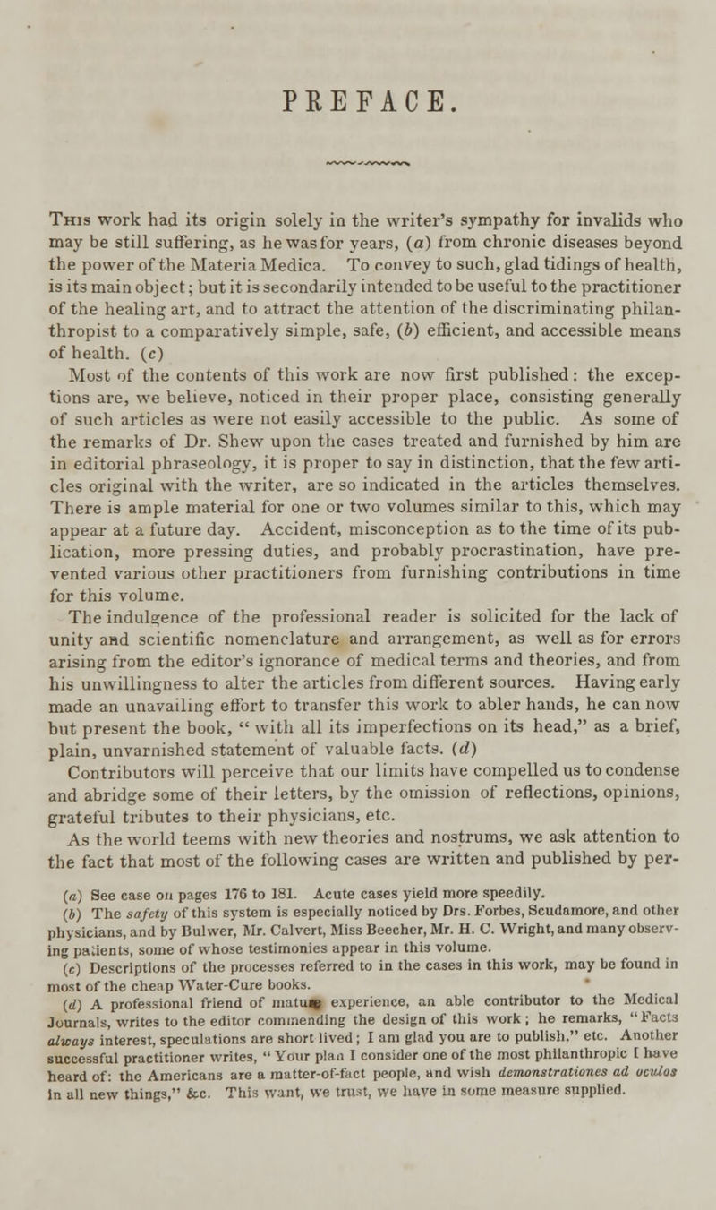 PREFACE This work had its origin solely in the writer's sympathy for invalids who may be still suffering, as he was for years, (a) from chronic diseases beyond the power of the Materia Medica. To convey to such, glad tidings of health, is its main object; but it is secondarily intended to be useful to the practitioner of the healing art, and to attract the attention of the discriminating philan- thropist to a comparatively simple, safe, (6) efficient, and accessible means of health, (c) Most of the contents of this work are now first published: the excep- tions are, we believe, noticed in their proper place, consisting generally of such articles as were not easily accessible to the public. As some of the remarks of Dr. Shew upon the cases treated and furnished by him are in editorial phraseology, it is proper to say in distinction, that the few arti- cles original with the writer, are so indicated in the articles themselves. There is ample material for one or two volumes similar to this, which may appear at a future day. Accident, misconception as to the time of its pub- lication, more pressing duties, and probably procrastination, have pre- vented various other practitioners from furnishing contributions in time for this volume. The indulgence of the professional reader is solicited for the lack of unity and scientific nomenclature and arrangement, as well as for errors arising from the editor's ignorance of medical terms and theories, and from his unwillingness to alter the articles from different sources. Having early made an unavailing effort to transfer this work to abler hands, he can now but present the book,  with all its imperfections on its head, as a brief, plain, unvarnished statement of valuable facts, (d) Contributors will perceive that our limits have compelled us to condense and abridge some of their letters, by the omission of reflections, opinions, grateful tributes to their physicians, etc. As the world teems with new theories and nostrums, we ask attention to the fact that most of the following cases are written and published by per- (n) See case on pages 176 to 181. Acute cases yield more speedily. (*) The safety of this system is especially noticed by Drs. Forbes, Scudamore, and other physicians, and by Bui wer, Mr. Calvert, Miss Beecher, Mr. H. C. Wright, and many observ- ing parents, some of whose testimonies appear in this volume. (c) Descriptions of the processes referred to in the cases in this work, may be found in most of the cheap Water-Cure books. (d) A professional friend of matuqi experience, an able contributor to the Medical Journals, writes to the editor commending the design of this work ; he remarks, Facts always interest, speculations are short lived ; I am glad you are to publish. etc. Another successful practitioner writes,  Your plan I consider one of the most philanthropic [ have heard of: the Americans are a matter-of-fact people, and wish demonstrationes ad ocitlos In all new things, &c. This want, we trust, we have in some measure supplied.