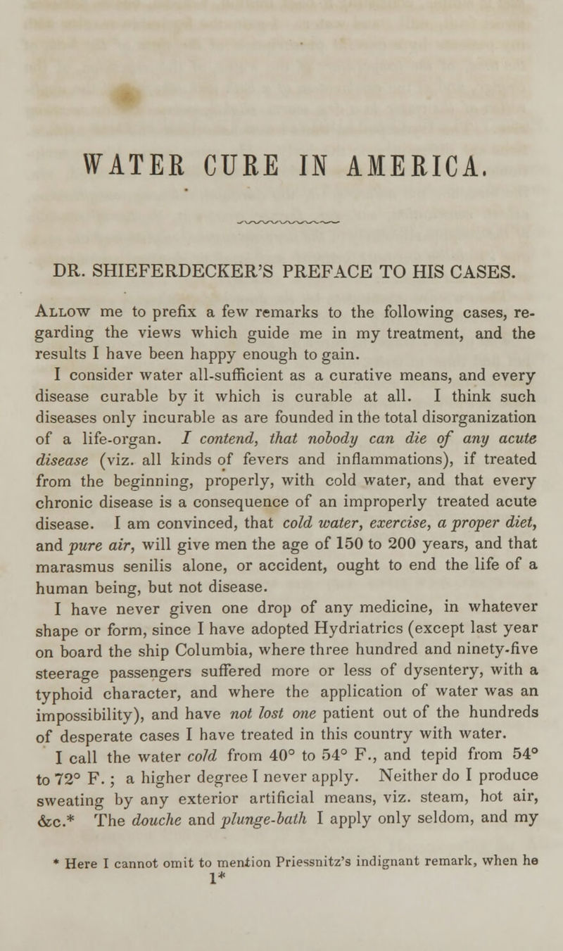WATER CURE IN AMERICA. DR. SHIEFERDECKER'S PREFACE TO HIS CASES. Allow me to prefix a few remarks to the following cases, re- garding the views which guide me in my treatment, and the results I have been happy enough to gain. I consider water all-sufficient as a curative means, and every disease curable by it which is curable at all. I think such diseases only incurable as are founded in the total disorganization of a life-organ. I contend, that nobody can die of any acute disease (viz. all kinds of fevers and inflammations), if treated from the beginning, properly, with cold water, and that every chronic disease is a consequence of an improperly treated acute disease. I am convinced, that cold water, exercise, a proper diet, and pure air, will give men the age of 150 to 200 years, and that marasmus senilis alone, or accident, ought to end the life of a human being, but not disease. I have never given one drop of any medicine, in whatever shape or form, since I have adopted Hydriatrics (except last year on board the ship Columbia, where three hundred and ninety-five steerage passengers suffered more or less of dysentery, with a typhoid character, and where the application of water was an impossibility), and have not lost one patient out of the hundreds of desperate cases I have treated in this country with water. I call the water cold from 40° to 54° F., and tepid from 54° to 72° F.; a higher degree I never apply. Neither do I produce sweating by any exterior artificial means, viz. steam, hot air, &c* The douche and plunge-bath I apply only seldom, and my * Here I cannot omit to mention Priessnitz's indignant remark, when he 1*