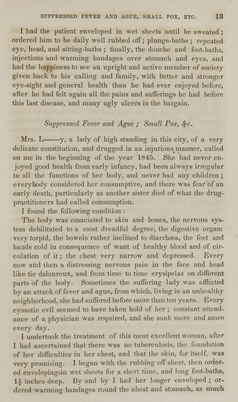 I had the patient enveloped in wet sheets until he sweated ; ordered him to be daily well rubbed off; plunge-baths ; repeated eye, head, and sitting-baths ; finally, the douche and foot-baths, injections and warming bandages over stomach and eyes, and had the happiness to see an upright and active member of society given back to his calling and family, with better and stronger eye-sight and general health than he had ever enjoyed before, after he had felt again all the pains and sufferings he had before this last disease, and many ugly ulcers in the bargain. Suppressed Fever and Ague ; Small Pox, SfC. Mrs. L y, a lady of high standing in this city, of a very delicate constitution, and drugged in an injurious^manner, called on me in the beginning of the year 1845. She had never en- joyed good health from early infancy, had been always irregular in all the functions of her body, and never had any children ; everybody considered her consumptive, and there was fear of an early death, particularly as another sister died of what the drug- practitioners had called consumption. I found the following condition : The body was emaciated to skin and bones, the nervous sys- tem debilitated to a most dreadful degree', the digestive organs very torpid, the bowels rather inclined to diarrhoea, the feet and hands cold in consequence of want of healthy blood and of cir- culation of it; the chest very narrow and depressed. Every now and then a distressing nervous pain in the face and head like tic doloureux, and from time to time erysipelas on different parts of the body. Sometimes the suffering lady was afflicted by an attack of fever and ague, from which, living in an unhealthy neighborhood, she had suffered before more than ten years. Every cysastic evil seemed to have taken hold of her ; constant attend- ance of a physician was required, and she sank more and more every day. I undertook the treatment of this most excellent woman, after I had ascertained that there was no tuberculosis, the foundation of her difficulties in her chest, and that the skin, for itself, was very promising. I began with the rubbing off sheet, then order- ed enveloping-in wet sheets for a short time, and long foot-baths, 1£ inches deep. By and by I had her longer enveloped ; or- dered warming bandages round the chest and stomach, as much