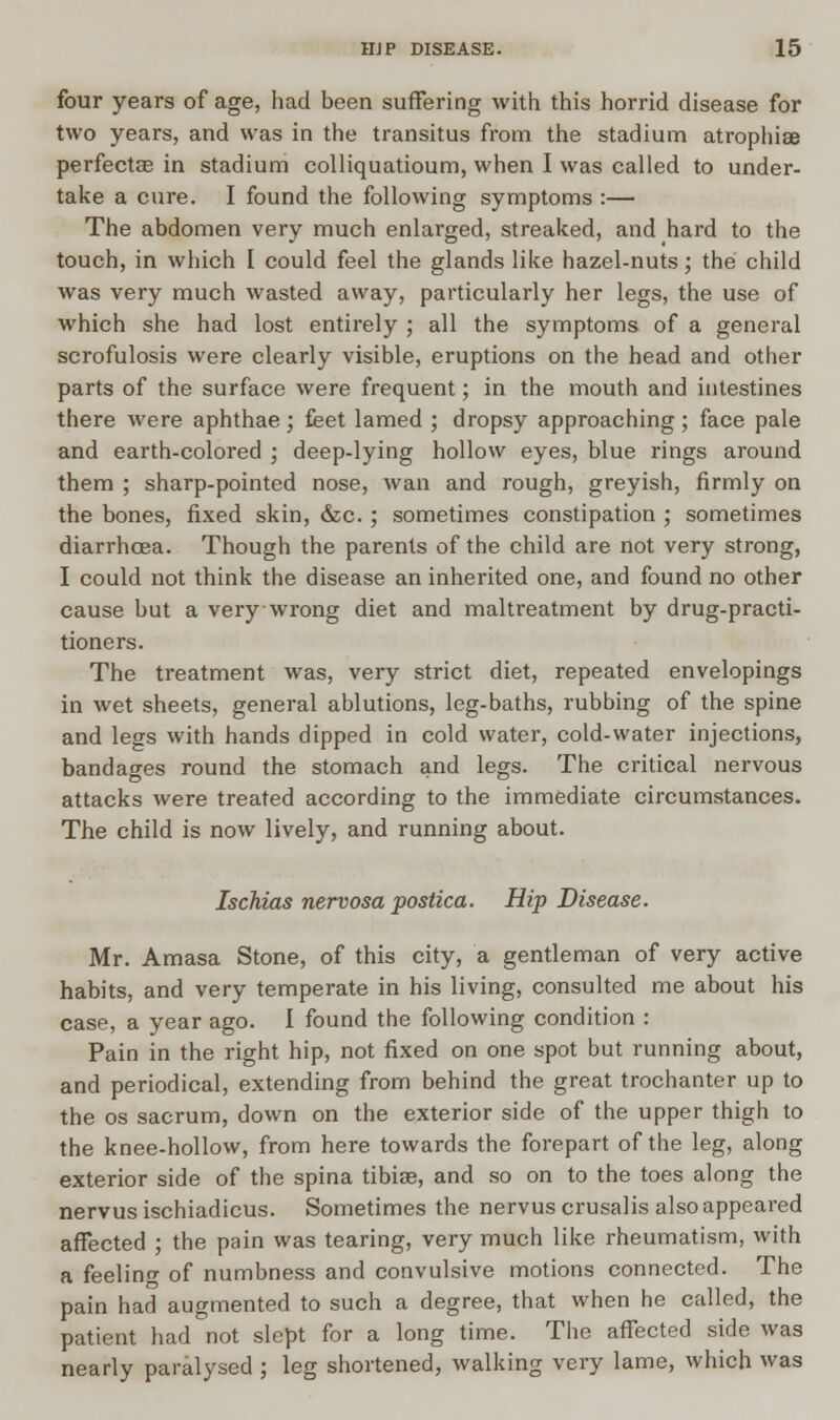 four years of age, had been suffering with this horrid disease for two years, and was in the transitus from the stadium atrophia perfectse in stadium colliquatioum, when I was called to under- take a cure. I found the following symptoms :— The abdomen very much enlarged, streaked, and hard to the touch, in which I could feel the glands like hazel-nuts; the child was very much wasted away, particularly her legs, the use of which she had lost entirely ; all the symptoms of a general scrofulosis were clearly visible, eruptions on the head and other parts of the surface were frequent; in the mouth and intestines there were aphthae ; feet lamed ; dropsy approaching; face pale and earth-colored ; deep-lying hollow eyes, blue rings around them ; sharp-pointed nose, wan and rough, greyish, firmly on the bones, fixed skin, &c. ; sometimes constipation ; sometimes diarrhoea. Though the parents of the child are not very strong, I could not think the disease an inherited one, and found no other cause but a very wrong diet and maltreatment by drug-practi- tioners. The treatment was, very strict diet, repeated envelopings in wet sheets, general ablutions, leg-baths, rubbing of the spine and legs with hands dipped in cold water, cold-water injections, bandages round the stomach and legs. The critical nervous attacks were treated according to the immediate circumstances. The child is now lively, and running about. Ischias nervosa postica. Hip Disease. Mr. Amasa Stone, of this city, a gentleman of very active habits, and very temperate in his living, consulted me about his case, a year ago. I found the following condition : Pain in the right hip, not fixed on one spot but running about, and periodical, extending from behind the great trochanter up to the os sacrum, down on the exterior side of the upper thigh to the knee-hollow, from here towards the forepart of the leg, along exterior side of the spina tibiae, and so on to the toes along the nervus ischiadicus. Sometimes the nervus crusalis also appeared affected ; the pain was tearing, very much like rheumatism, with a feeling of numbness and convulsive motions connected. The pain had augmented to such a degree, that when he called, the patient had not slept for a long time. The affected side was nearly paralysed ; leg shortened, walking very lame, which was