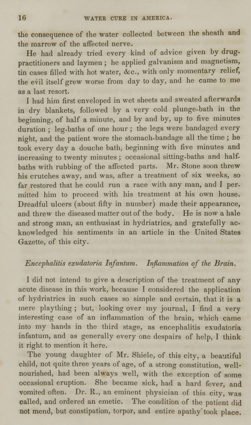 the consequence of the water collected between the sheath and the marrow of the affected nerve. He had already tried every kind of advice given by drug- practitioners and laymen; he applied galvanism and magnetism, tin cases filled with hot water, &c, with only momentary relief, the evil itself grew worse from day to day, and he came to me as a last resort. I had him first enveloped in wet sheets and sweated afterwards in dry blankets, followed by a very cold plunge-bath in the beginning, of half a minute, and by and by, up to five minutes duration ; leg-baths of one hour ; the legs were bandaged every night, and the patient wore the stomach-bandage all the time; he took every day a douche bath, beginning with five minutes and increasing to twenty minutes ; occasional sitting-baths and half- baths with rubbing of the affected parts. Mr. Stone soon threw his crutches away, and was, after a treatment of six weeks, so far restored that he could run a race with any man, and I per- mitted him to proceed with his treatment at his own house. Dreadful ulcers (about fifty in number) made their appearance, and threw the diseased matter out of the body. He is now a hale and strong man, an enthusiast in hydriatrics, and gratefully ac- knowledged his sentiments in an article in the United States Gazette, of this city. Encephalitis exudatoria Infantum. Inflammation of the Brain. I did not intend to give a description of the treatment of any acute disease in this work, because I considered the application of hydriatrics in such cases so simple and certain, that it is a mere plaything ; but, looking over my journal, I find a very interesting case of an inflammation of the brain, which came into my hands in the third stage, as encephalitis exudatoria infantum, and as generally every one despairs of help, I think it right to mention it here. The young daughter of Mr. Shiele, of this city, a beautiful child, not quite three years of age, of a strong constitution, well- nourished, had been always well, with the exception of some occasional eruption. She became sick, had a hard fever, and vomited often. Dr. R., an eminent physician of this city, was called, and ordered an emetic. The condition of the patient did not mend, but constipation, torpor, and entire apathy'took place.