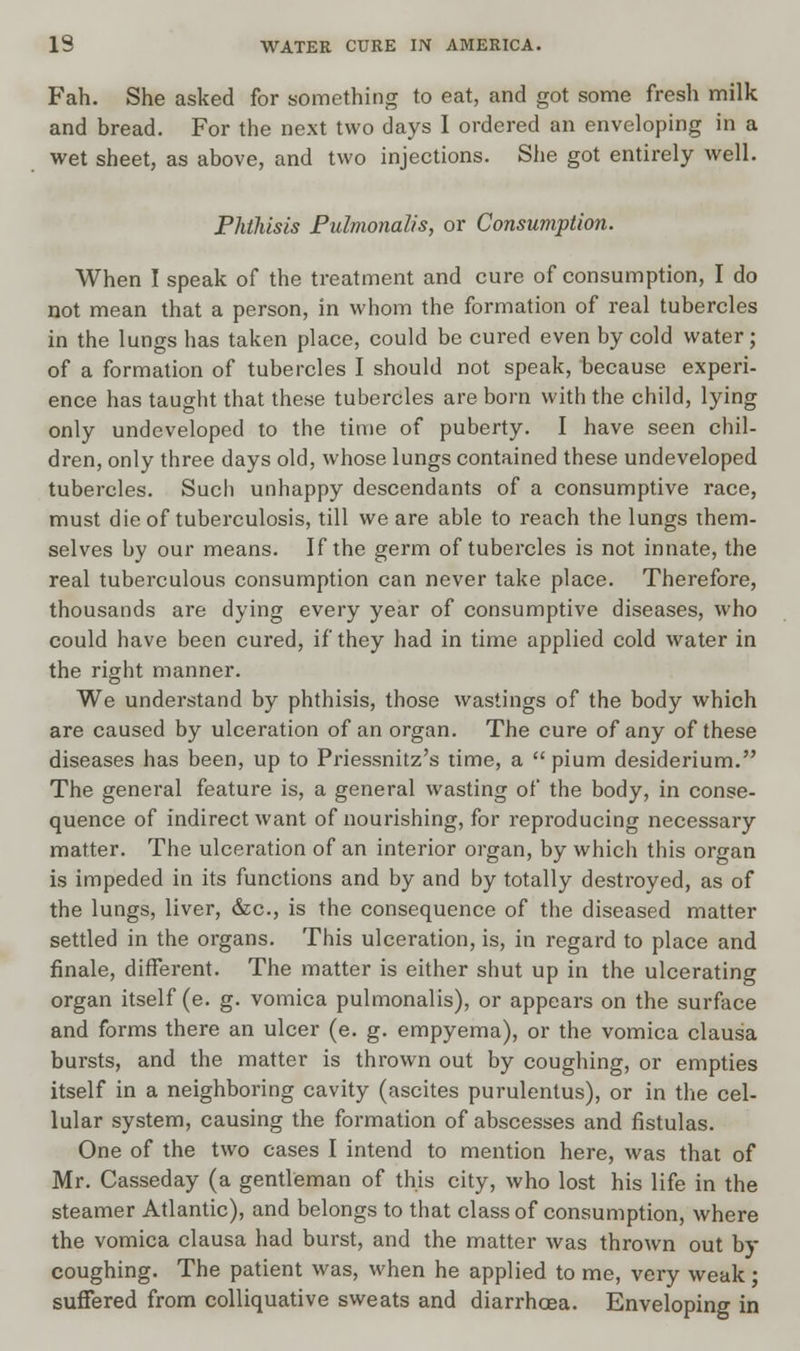 Fah. She asked for something to eat, and got some fresh milk and bread. For the next two days I ordered an enveloping in a wet sheet, as above, and two injections. She got entirely well. Phthisis Fulmonalis, or Consumption. When I speak of the treatment and cure of consumption, I do not mean that a person, in whom the formation of real tubercles in the lungs has taken place, could be cured even by cold water; of a formation of tubercles I should not speak, because experi- ence has taught that these tubercles are born with the child, lying only undeveloped to the time of puberty. I have seen chil- dren, only three days old, whose lungs contained these undeveloped tubercles. Such unhappy descendants of a consumptive race, must die of tuberculosis, till we are able to reach the lungs them- selves by our means. If the germ of tubercles is not innate, the real tuberculous consumption can never take place. Therefore, thousands are dying every year of consumptive diseases, who could have been cured, if they had in time applied cold water in the right manner. We understand by phthisis, those wastings of the body which are caused by ulceration of an organ. The cure of any of these diseases has been, up to Priessnitz's time, a  pium desiderium. The general feature is, a general wasting of the body, in conse- quence of indirect want of nourishing, for reproducing necessary matter. The ulceration of an interior organ, by which this organ is impeded in its functions and by and by totally destroyed, as of the lungs, liver, &c, is the consequence of the diseased matter settled in the organs. This ulceration, is, in regard to place and finale, different. The matter is either shut up in the ulcerating organ itself (e. g. vomica pulmonalis), or appears on the surface and forms there an ulcer (e. g. empyema), or the vomica clausa bursts, and the matter is thrown out by coughing, or empties itself in a neighboring cavity (ascites purulentus), or in the cel- lular system, causing the formation of abscesses and fistulas. One of the two cases I intend to mention here, was that of Mr. Casseday (a gentleman of this city, who lost his life in the steamer Atlantic), and belongs to that class of consumption, where the vomica clausa had burst, and the matter was thrown out by coughing. The patient was, when he applied to me, very weak; suffered from colliquative sweats and diarrhoea. Enveloping in
