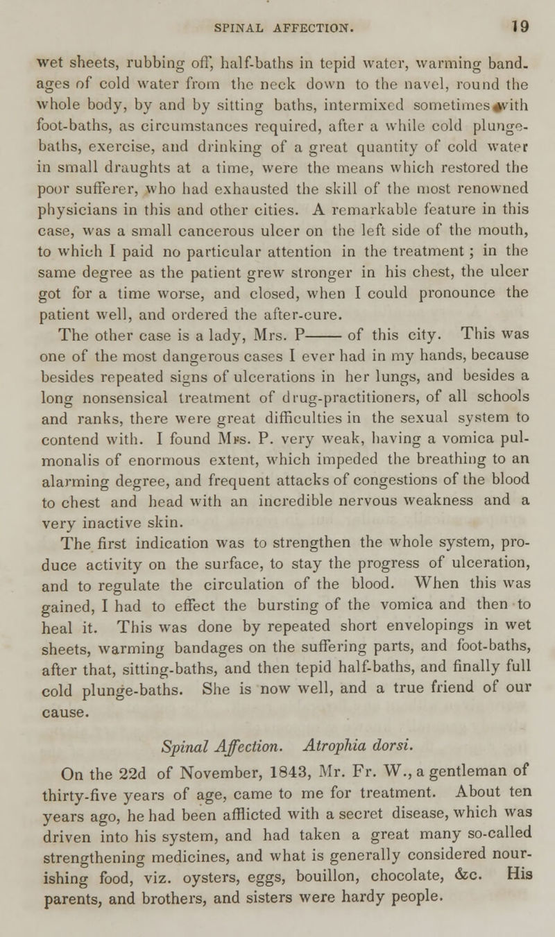 wet sheets, rubbing off, half-baths in tepid water, warming band, ages of cold water from the neck down to the navel, round the whole body, by and by sitting baths, intermixed sometimes#vith foot-baths, as circumstances required, after a while cold plunge- baths, exercise, and drinking of a great quantity of cold water in small draughts at a time, were the means which restored the poor sufferer, who had exhausted the skill of the most renowned physicians in this and other cities. A remarkable feature in this case, was a small cancerous ulcer on the left side of the mouth, to which I paid no particular attention in the treatment; in the same degree as the patient grew stronger in his chest, the ulcer got for a time worse, and closed, when I could pronounce the patient well, and ordered the after-cure. The other case is a lady, Mrs. P of this city. This was one of the most dangerous cases I ever had in my hands, because besides repeated signs of ulcerations in her lungs, and besides a long nonsensical treatment of drug-practitioners, of all schools and ranks, there were great difficulties in the sexual system to contend with. I found Mfs. P. very weak, having a vomica pul- monalis of enormous extent, which impeded the breathing to an alarming degree, and frequent attacks of congestions of the blood to chest and head with an incredible nervous weakness and a very inactive skin. The first indication was to strengthen the whole system, pro- duce activity on the surface, to stay the progress of ulceration, and to regulate the circulation of the blood. When this was gained, I had to effect the bursting of the vomica and then to heal it. This was done by repeated short envelopings in wet sheets, warming bandages on the suffering parts, and foot-baths, after that, sitting-baths, and then tepid half-baths, and finally full cold plunge-baths. She is now well, and a true friend of our cause. Spinal Affection. Atrophia dor si. On the 22d of November, 1843, Mr. Fr. W., a gentleman of thirty-five years of age, came to me for treatment. About ten years ago, he had been afflicted with a secret disease, which was driven into his system, and had taken a great many so-called strengthening medicines, and what is generally considered nour- ishing food, viz. oysters, eggs, bouillon, chocolate, &c. His parents, and brothers, and sisters were hardy people.