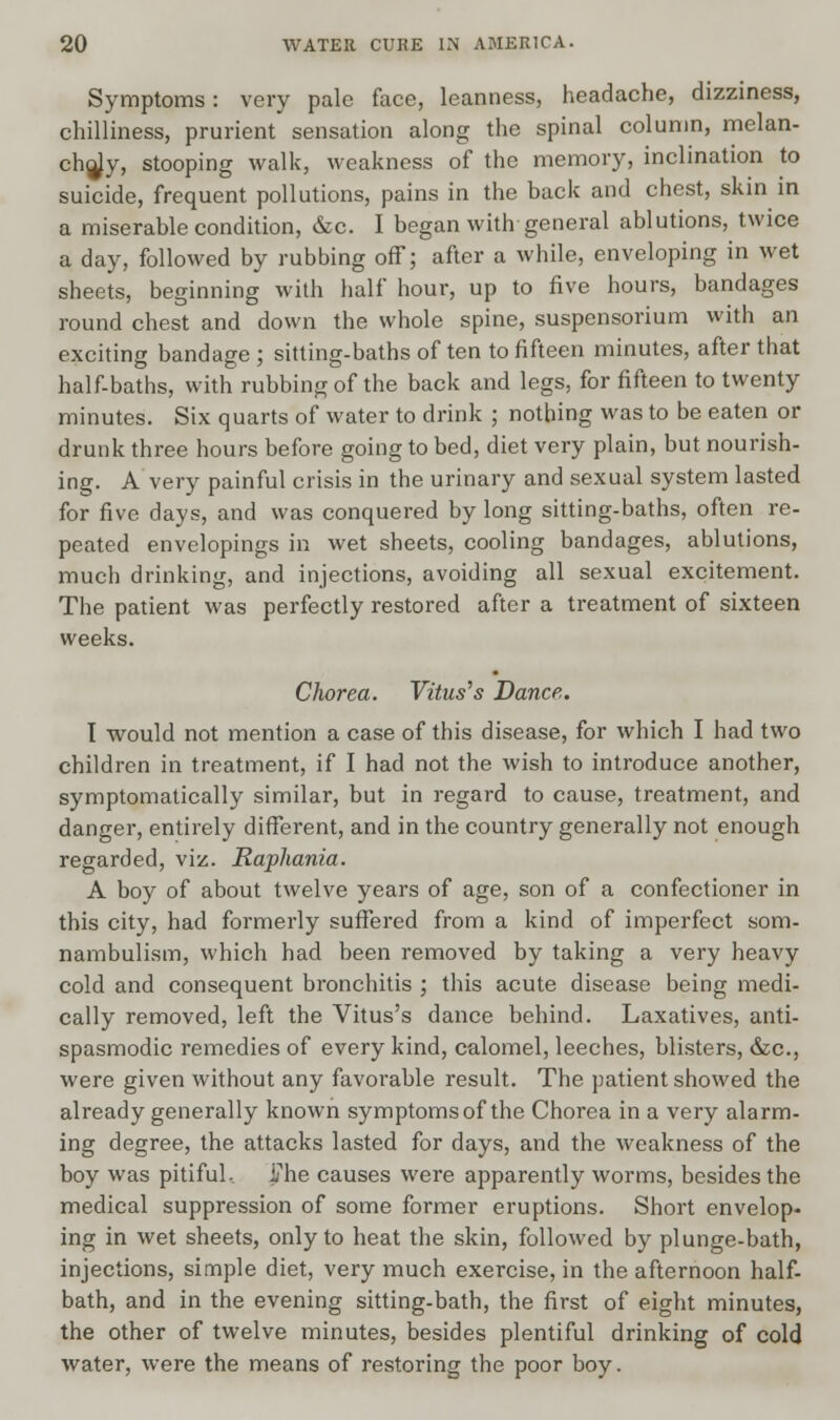 Symptoms: very pale face, leanness, headache, dizziness, chilliness, prurient sensation along the spinal column, melan- choly, stooping walk, weakness of the memory, inclination to suicide, frequent pollutions, pains in the back and chest, skin in a miserable condition, &c. I began with general ablutions, twice a day, followed by rubbing off; after a while, enveloping in wet sheets, beginning with half hour, up to five hours, bandages round chest and down the whole spine, suspensorium with an exciting bandage; sitting-baths of ten to fifteen minutes, after that half-baths, with rubbing of the back and legs, for fifteen to twenty minutes. Six quarts of water to drink ; nothing was to be eaten or drunk three hours before going to bed, diet very plain, but nourish- ing. A very painful crisis in the urinary and sexual system lasted for five days, and was conquered by long sitting-baths, often re- peated envelopings in wet sheets, cooling bandages, ablutions, much drinking, and injections, avoiding all sexual excitement. The patient was perfectly restored after a treatment of sixteen weeks. Chorea. Vitus's Dance. I would not mention a case of this disease, for which I had two children in treatment, if I had not the wish to introduce another, symptomatically similar, but in regard to cause, treatment, and danger, entirely different, and in the country generally not enough regarded, viz. Raphania. A boy of about twelve years of age, son of a confectioner in this city, had formerly suffered from a kind of imperfect som- nambulism, which had been removed by taking a very heavy cold and consequent bronchitis ; this acute disease being medi- cally removed, left the Vitus's dance behind. Laxatives, anti- spasmodic remedies of every kind, calomel, leeches, blisters, &c, were given without any favorable result. The patient showed the already generally known symptomsof the Chorea in a very alarm- ing degree, the attacks lasted for days, and the weakness of the boy was pitiful, J?he causes were apparently worms, besides the medical suppression of some former eruptions. Short envelop- ing in wet sheets, only to heat the skin, followed by plunge-bath, injections, simple diet, very much exercise, in the afternoon half- bath, and in the evening sitting-bath, the first of eight minutes, the other of twelve minutes, besides plentiful drinking of cold water, were the means of restoring the poor boy.