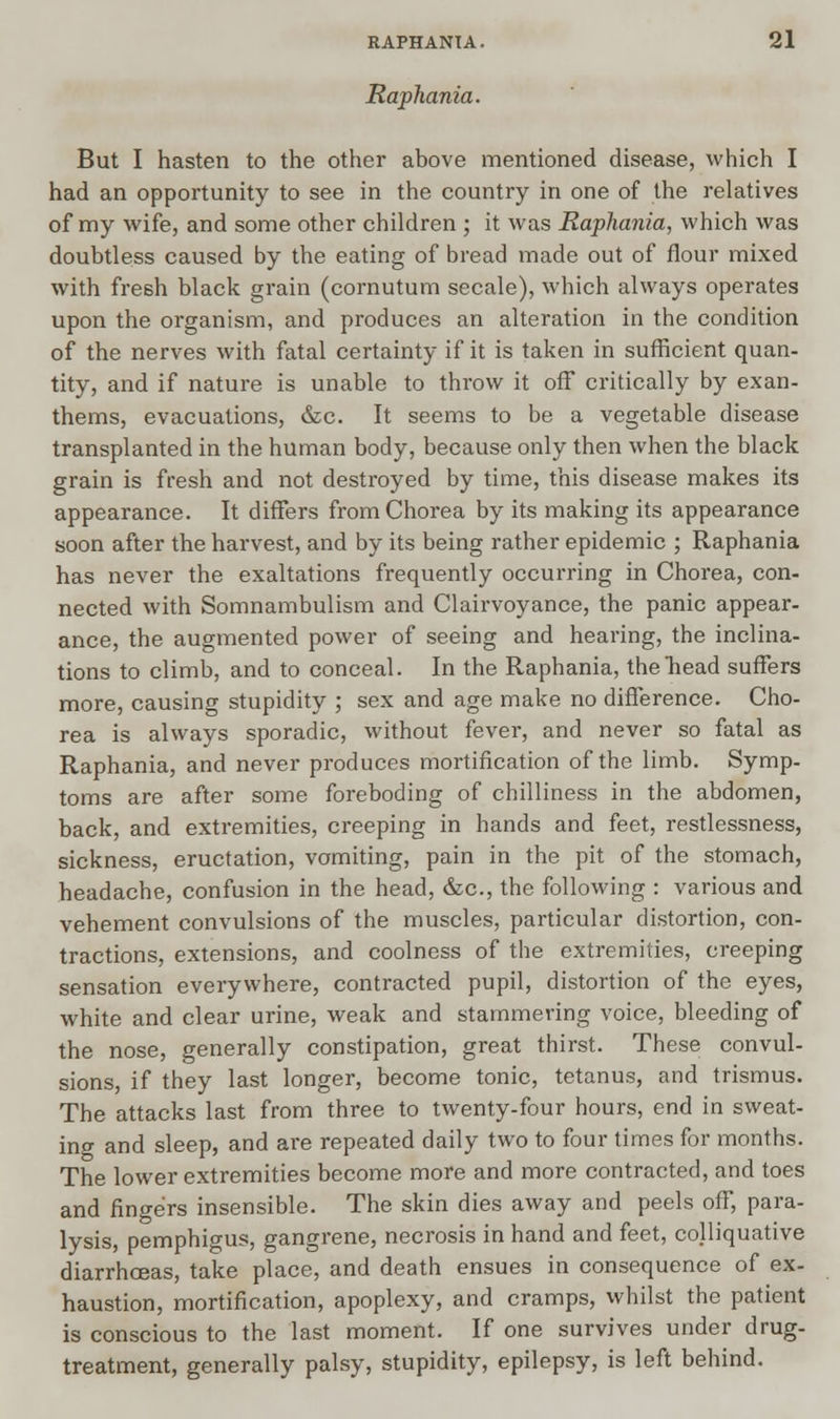 Raphania. But I hasten to the other above mentioned disease, which I had an opportunity to see in the country in one of the relatives of my wife, and some other children ; it was Raphania, which was doubtless caused by the eating of bread made out of flour mixed with fresh black grain (cornutum secale), which always operates upon the organism, and produces an alteration in the condition of the nerves with fatal certainty if it is taken in sufficient quan- tity, and if nature is unable to throw it off critically by exan- thems, evacuations, &c. It seems to be a vegetable disease transplanted in the human body, because only then when the black grain is fresh and not destroyed by time, this disease makes its appearance. It differs from Chorea by its making its appearance soon after the harvest, and by its being rather epidemic ; Raphania has never the exaltations frequently occurring in Chorea, con- nected with Somnambulism and Clairvoyance, the panic appear- ance, the augmented power of seeing and hearing, the inclina- tions to climb, and to conceal. In the Raphania, the head suffers more, causing stupidity ; sex and age make no difference. Cho- rea is always sporadic, without fever, and never so fatal as Raphania, and never produces mortification of the limb. Symp- toms are after some foreboding of chilliness in the abdomen, back, and extremities, creeping in hands and feet, restlessness, sickness, eructation, vomiting, pain in the pit of the stomach, headache, confusion in the head, &c, the following : various and vehement convulsions of the muscles, particular distortion, con- tractions, extensions, and coolness of the extremities, creeping sensation everywhere, contracted pupil, distortion of the eyes, white and clear urine, weak and stammering voice, bleeding of the nose, generally constipation, great thirst. These convul- sions, if they last longer, become tonic, tetanus, and trismus. The attacks last from three to twenty-four hours, end in sweat- ing and sleep, and are repeated daily two to four times for months. The lower extremities become more and more contracted, and toes and fingers insensible. The skin dies away and peels off, para- lysis, pemphigus, gangrene, necrosis in hand and feet, colliquative diarrhoeas, take place, and death ensues in consequence of ex- haustion, mortification, apoplexy, and cramps, whilst the patient is conscious to the last moment. If one survives under drug- treatment, generally palsy, stupidity, epilepsy, is left behind.