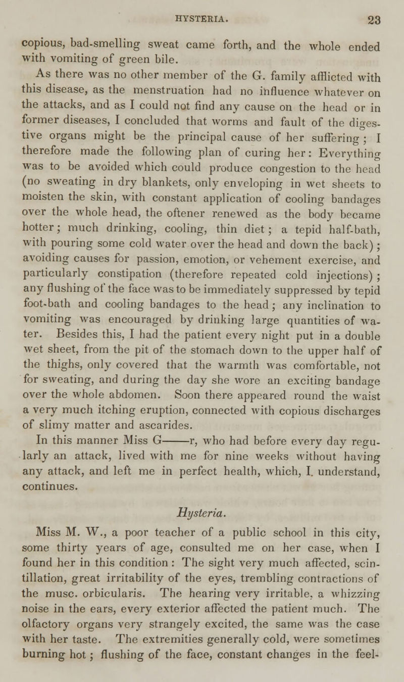 copious, bad-smelling sweat came forth, and the whole ended with vomiting of green bile. As there was no other member of the G. family afflicted with this disease, as the menstruation had no influence whatever on the attacks, and as I could not find any cause on the head or in former diseases, I concluded that worms and fault of the diges- tive organs might be the principal cause of her suffering ; I therefore made the following plan of curing her: Everything was to be avoided which could produce congestion to the head (no sweating in dry blankets, only enveloping in wet sheets to moisten the skin, with constant application of cooling bandages over the whole head, the oftener renewed as the body became hotter; much drinking, cooling, thin diet; a tepid half-bath, with pouring some cold water over the head and down the back); avoiding causes for passion, emotion, or vehement exercise, and particularly constipation (therefore repeated cold injections) ; any flushing of the face was to be immediately suppressed by tepid foot-bath and cooling bandages to the head; any inclination to vomiting was encouraged by drinking large quantities of wa- ter. Besides this, I had the patient every night put in a double wet sheet, from the pit of the stomach down to the upper half of the thighs, only covered that the warmth was comfortable, not for sweating, and during the day she wore an exciting bandage over the whole abdomen. Soon there appeared round the waist a very much itching eruption, connected with copious discharges of slimy matter and ascarides. In this manner Miss G r, who had before every day regu- larly an attack, lived with me for nine weeks without having any attack, and left me in perfect health, which, I. understand, continues. Hysteria. Miss M. W., a poor teacher of a public school in this city, some thirty years of age, consulted me on her case, when I found her in this condition : The sight very much affected, scin- tillation, great irritability of the eyes, trembling contractions of the muse, orbicularis. The hearing very irritable, a whizzing noise in the ears, every exterior affected the patient much. The olfactory organs very strangely excited, the same was the case with her taste. The extremities generally cold, were sometimes burning hot; flushing of the face, constant changes in the feel-