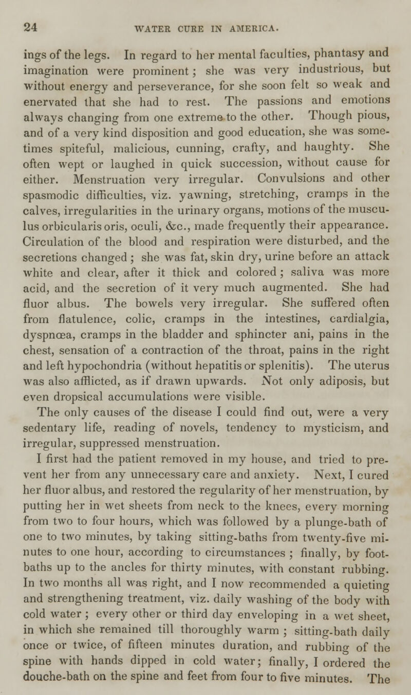 ings of the legs. In regard to her mental faculties, phantasy and imagination were prominent; she was very industrious, but without energy and perseverance, for she soon felt so weak and enervated that she had to rest. The passions and emotions always changing from one extreme to the other. Though pious, and of a very kind disposition and good education, she was some- times spiteful, malicious, cunning, crafty, and haughty. She often wept or laughed in quick succession, without cause for either. Menstruation very irregular. Convulsions and other spasmodic difficulties, viz. yawning, stretching, cramps in the calves, irregularities in the urinary organs, motions of the muscu- lus orbicularis oris, oculi, &c, made frequently their appearance. Circulation of the blood and respiration were disturbed, and the secretions changed ; she was fat, skin dry, urine before an attack white and clear, after it thick and colored; saliva was more acid, and the secretion of it very much augmented. She had fluor albus. The bowels very irregular. She suffered often from flatulence, colic, cramps in the intestines, cardialgia, dyspnoea, cramps in the bladder and sphincter ani, pains in the chest, sensation of a contraction of the throat, pains in the right and left hypochondria (without hepatitis or splenitis). The uterus was also afflicted, as if drawn upwards. Not only adiposis, but even dropsical accumulations were visible. The only causes of the disease I could find out, were a very sedentary life, reading of novels, tendency to mysticism, and irregular, suppressed menstruation. I first had the patient removed in my house, and tried to pre- vent her from any unnecessary care and anxiety. Next, I cured her fluor albus, and restored the regularity of her menstruation, by putting her in wet sheets from neck to the knees, every mornino- from two to four hours, which was followed by a plunge-bath of one to two minutes, by taking sitting-baths from twenty-five mi- nutes to one hour, according to circumstances ; finally, by foot- baths up to the ancles for thirty minutes, with constant rubbing. In two months all was right, and I now recommended a quieting and strengthening treatment, viz. daily washing of the body with cold water ; every other or third day enveloping in a wet sheet, in which she remained till thoroughly warm ; sitting-bath daily once or twice, of fifteen minutes duration, and rubbing of the spine with hands dipped in cold water; finally, I ordered the douche-bath on the spine and feet from four to five minutes. The