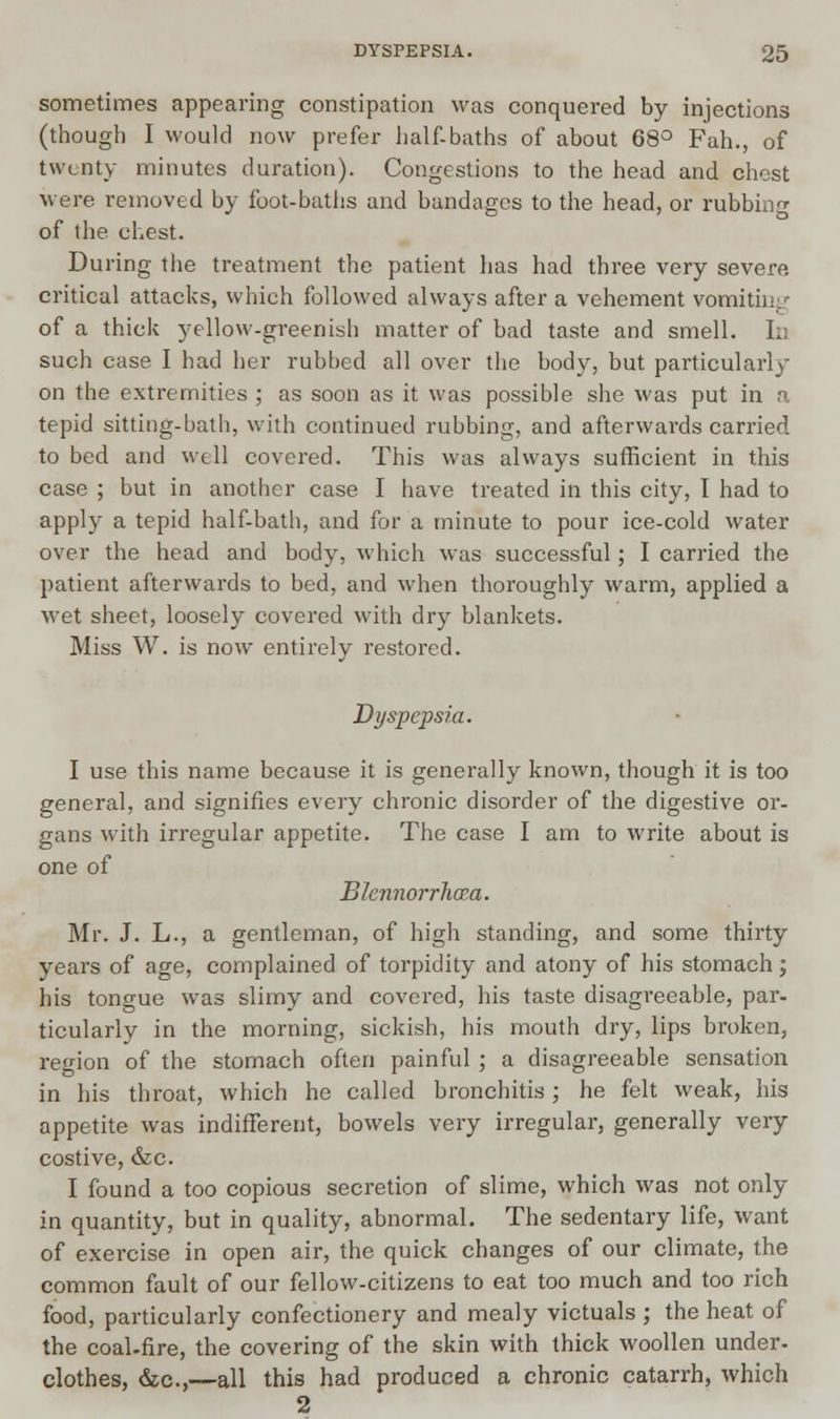 sometimes appearing constipation was conquered by injections (though I would now prefer half-baths of about 68° Fah., of twenty minutes duration). Congestions to the head and chest were removed by foot-baths and bandages to the head, or rubbing of the chest. During the treatment the patient has had three very severe critical attacks, which followed always after a vehement vomitin^ of a thick yellow-greenish matter of bad taste and smell. In such case I had her rubbed all over the body, but particularly on the extremities ; as soon as it was possible she was put in a tepid sitting-bath, with continued rubbing, and afterwards carried to bed and well covered. This was always sufficient in this case ; but in another case I have treated in this city, 1 had to apply a tepid half-bath, and for a minute to pour ice-cold water over the head and body, which was successful; I carried the patient afterwards to bed, and when thoroughly warm, applied a wet sheet, loosely covered with dry blankets. Miss W. is now entirely restored. Dyspepsia. I use this name because it is generally known, though it is too general, and signifies every chronic disorder of the digestive or- gans with irregular appetite. The case I am to write about is one of Blennorrhcea. Mr. J. L., a gentleman, of high standing, and some thirty years of age, complained of torpidity and atony of his stomach; his tongue was slimy and covered, his taste disagreeable, par- ticularly in the morning, sickish, his mouth dry, lips broken, region of the stomach often painful ; a disagreeable sensation in his throat, which he called bronchitis; he felt weak, his appetite was indifferent, bowels very irregular, generally very costive, &c. I found a too copious secretion of slime, which was not only in quantity, but in quality, abnormal. The sedentary life, want of exercise in open air, the quick changes of our climate, the common fault of our fellow-citizens to eat too much and too rich food, particularly confectionery and mealy victuals ; the heat of the coal-fire, the covering of the skin with thick woollen under- clothes, &c,—all this had produced a chronic catarrh, which