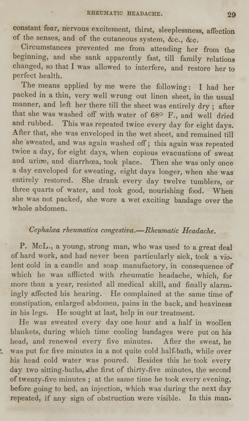constant fear, nervous excitement, thirst, sleeplessness, affection of the senses, and of the cutaneous system, &c, &c. Circumstances prevented me from attending her from the beginning, and she sank apparently fast, till family relations changed, so that I was allowed to interfere, and restore her to perfect health. The means applied by me were the following: I had her packed in a thin, very well wrung out linen sheet, in the usual manner, and left her there till the sheet was entirely dry ; after that she was washed off with water of 68° F., and well dried and rubbed. This was repeated twice every day for eight days. After that, she was enveloped in the wet sheet, and remained till she sweated, and was again washed off; this again was repeated twice a day, for eight days, when copious evacuations of sweat and urirre, and diarrhoea, took place. Then she was only once a day enveloped for sweating, eight days longer, when she was entirely restored. She drank every day twelve tumblers, or three quarts of water, and took good, nourishing food. When she was not packed, she wore a wet exciting bandage over the whole abdomen. Cephalcea rheumatica congestiva.—Rheumatic Headache. P. McL., a young, strong man, who was used to a great deal of hard work, and had never been particularly sick, took a vio- lent cold in a candle and soap manufactory, in consequence of which he was afflicted with rheumatic headache, which, for more than a year, resisted all medical skill, and finally alarm- ingly affected his hearing. He complained at the same time of constipation, enlarged abdomen, pains in the back, and heaviness in his legs. He sought at last, help in our treatment. He was sweated every day one hour and a half in woollen blankets, during which time cooling bandages were put on his head, and renewed every five minutes. After the sweat, he was put for five minutes in a not quite cold half-bath, while over his head cold water was poured. Besides this he took every day two sitting-baths, »the first of thirty-five minutes, the second of twenty-five minutes ; at the same time he took every evening, before going to bed, an injection, which was during the next day repeated, if any sign of obstruction were visible. In this man-