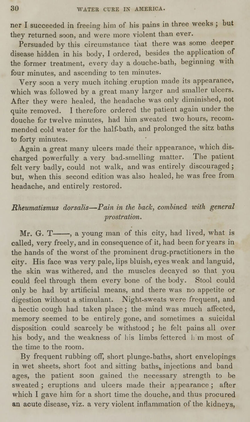 ner I succeeded in freeing him of his pains in three weeks ; but they returned soon, and were more violent than ever. Persuaded by this circumstance that there was some deeper disease hidden in his body, I ordered, besides the application of the former treatment, every day a douche-bath, beginning with four minutes, and ascending to ten minutes. Very soon a very much itching eruption made its appearance, which was followed by a great many larger and smaller ulcers. After they were healed, the headache was only diminished, not quite removed. I therefore ordered the patient again under the douche for twelve minutes, had him sweated two hours, recom- mended cold water for the half-bath, and prolonged the sitz baths to forty minutes. Again a great many ulcers made their appearance, which dis- charged powerfully a very bad-smelling matter. The patient felt very badly, could not walk, and was entirely discouraged ; but, when this second edition was also healed, he was free from headache, and entirely restored. Rheumatismus dorsalis—Pain in the back, combined with general prostration. Mr. G. T , a young man of this city, had lived, what is called, very freely, and in consequence of it, had been for years in the hands of the worst of the prominent drug-practitioners in the city. His face was very pale, lips bluish, eyes weak and languid, the skin was withered, and the muscles decayed so that you could feel through them every bone of the body. Stool could only be had by artificial means, and there was no appetite or digestion without a stimulant. Night-sweats were frequent, and a hectic cough had taken place; the mind was much affected, memory seemed to be entirely gone, and sometimes a suicidal disposition could scarcely be withstood ; he felt pains all over his body, and the weakness of his limbs fettered h'm most of the time to the room. By frequent rubbing off, short plunge-baths, short envelopings in wet sheets, short foot and sitting bathsv injections and band ages, the patient soon gained the necessary strength to be sweated ; eruptions and ulcers made their appearance ; after which I gave him for a short time the douche, and thus procured an acute disease, viz. a very violent inflammation of the kidneys,