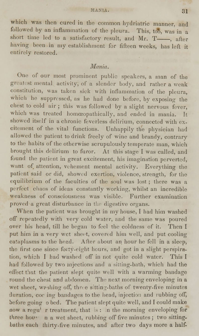 which was then cured in the common hydriatric manner, and followed by an inflammation of the pleura. This, too, was in a short time led to a satisfactory result, and Mr. T , after having been in my establishment for fifteen weeks, has left it entirely restored. Mania. One of our most prominent public speakers, a man of the greatest mental activity, of a slender body, and rather a weak constitution, was taken sick with inflammation of the pleura, which he suppressed, as he had done before, by exposing the chest to cold air ; this was followed by a slight nervous fever, which was treated homceopathically, and ended in mania. It showed itself in a chronic feverless delirium, connected with ex- citement of the vital functions. Unhappily the physician had allowed the patient to drink freely of wine and brandy, contrary to the habits of the otherwise scrupulously temperate man, which brought this delirium to furor. At this stage I was called, and found the patient in great excitement, his imagination perverted, want of attention, vehement mental activity. Everything the patient said or did, showed exertion, violence, strength, for the equilibrium of the faculties of the soul was lost ; there was a perfect chaos of ideas constantly working, whilst an incredible weakness of consciousness was visible. Further examination proved a great disturbance in the digestive organs. When the patient was brought in my house, I had him washed off repeatedly with very cold water, and the same was poured over his head, till he began to feel the coldness of it. Then I put him in a very wet sheet, covered him well, and put cooling cataplasms to the head. After about an hour he fell in a sleep, the first one since forty-eight hours, and got in a slight perspira- tion, which I had washed off in not quite cold water. This I had followed by two injections and a sitting-bath, which had the effect that the patient slept quite well with a warming bandage round the chest and abdomen. The next morning enveloping in a wet sheet, wpshing off, thn e sitting-baths of twenty-five minutes duration, coc ing bandages to the head, injection and rubbing off, before going o bed. The patient slept quite well, and I could make now a regu' r treatment, that is : in the morning enveloping for three hou- n a wet sheet, rubbing off five minutes ; two sitting- baths each thirty-five minutes, and after two days more a half-