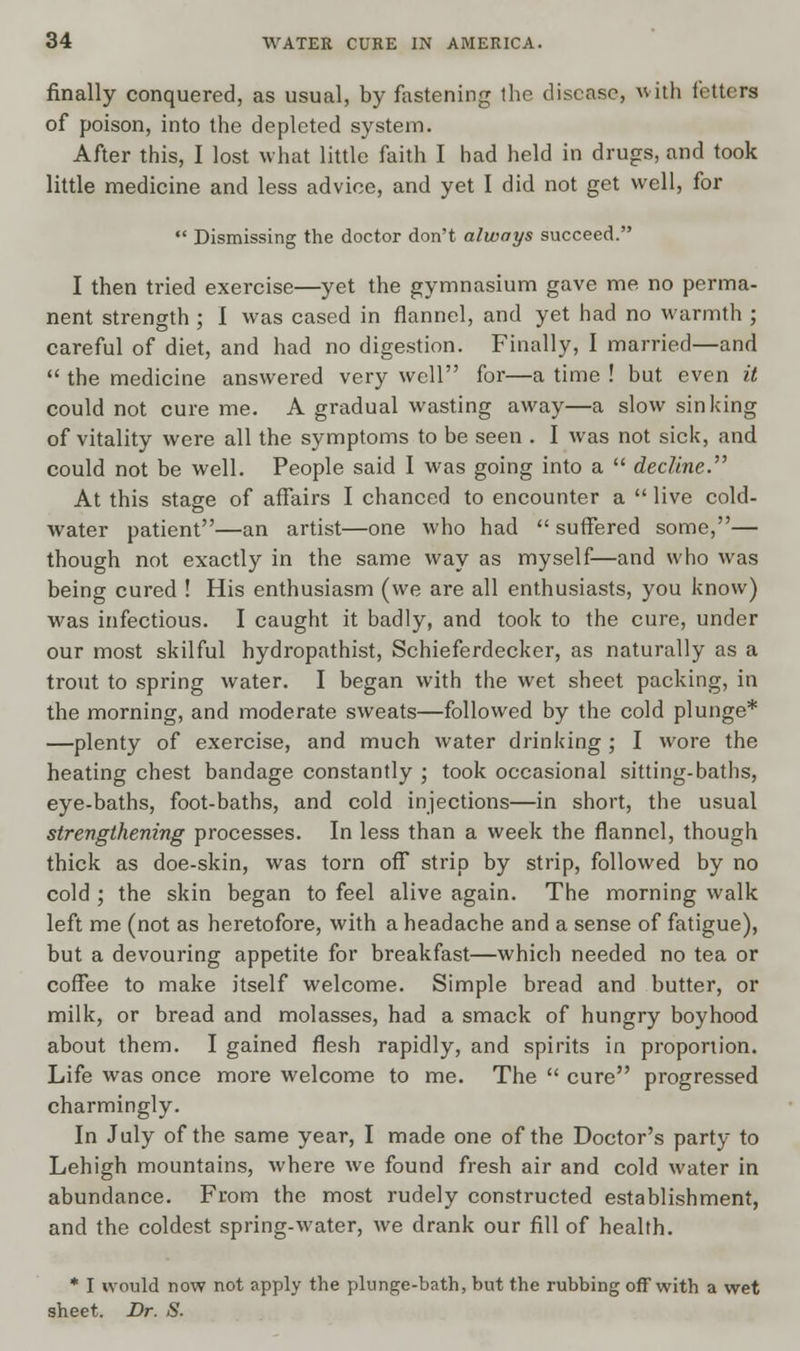 finally conquered, as usual, by fastening the disease, with fetters of poison, into the depleted system. After this, I lost what little faith I had held in drugs, and took little medicine and less advice, and yet I did not get well, for  Dismissing the doctor don't always succeed. I then tried exercise—yet the gymnasium gave me no perma- nent strength ; 1 was cased in flannel, and yet had no warmth ; careful of diet, and had no digestion. Finally, I married—and  the medicine answered very well for—a time ! but even it could not cure me. A gradual wasting away—a slow sinking of vitality were all the symptoms to be seen . I was not sick, and could not be well. People said I was going into a  decline.'''' At this stage of affairs I chanced to encounter a  live cold- water patient—an artist—one who had  suffered some,— though not exactly in the same way as myself—and who was being cured ! His enthusiasm (we are all enthusiasts, you know) was infectious. I caught it badly, and took to the cure, under our most skilful hydropathist, Schieferdecker, as naturally as a trout to spring water. I began with the wet sheet packing, in the morning, and moderate sweats—followed by the cold plunge* —plenty of exercise, and much water drinking ; I wore the heating chest bandage constantly ; took occasional sitting-baths, eye-baths, foot-baths, and cold injections—in short, the usual strengthening processes. In less than a week the flannel, though thick as doe-skin, was torn off* strip by strip, followed by no cold ; the skin began to feel alive again. The morning walk left me (not as heretofore, with a headache and a sense of fatigue), but a devouring appetite for breakfast—which needed no tea or coffee to make itself welcome. Simple bread and butter, or milk, or bread and molasses, had a smack of hungry boyhood about them. I gained flesh rapidly, and spirits in proportion. Life was once more welcome to me. The  cure progressed charmingly. In July of the same year, I made one of the Doctor's party to Lehigh mountains, where we found fresh air and cold water in abundance. From the most rudely constructed establishment, and the coldest spring-water, we drank our fill of health. * I would now not apply the plunge-bath, but the rubbing off with a wet sheet. Dr. S.